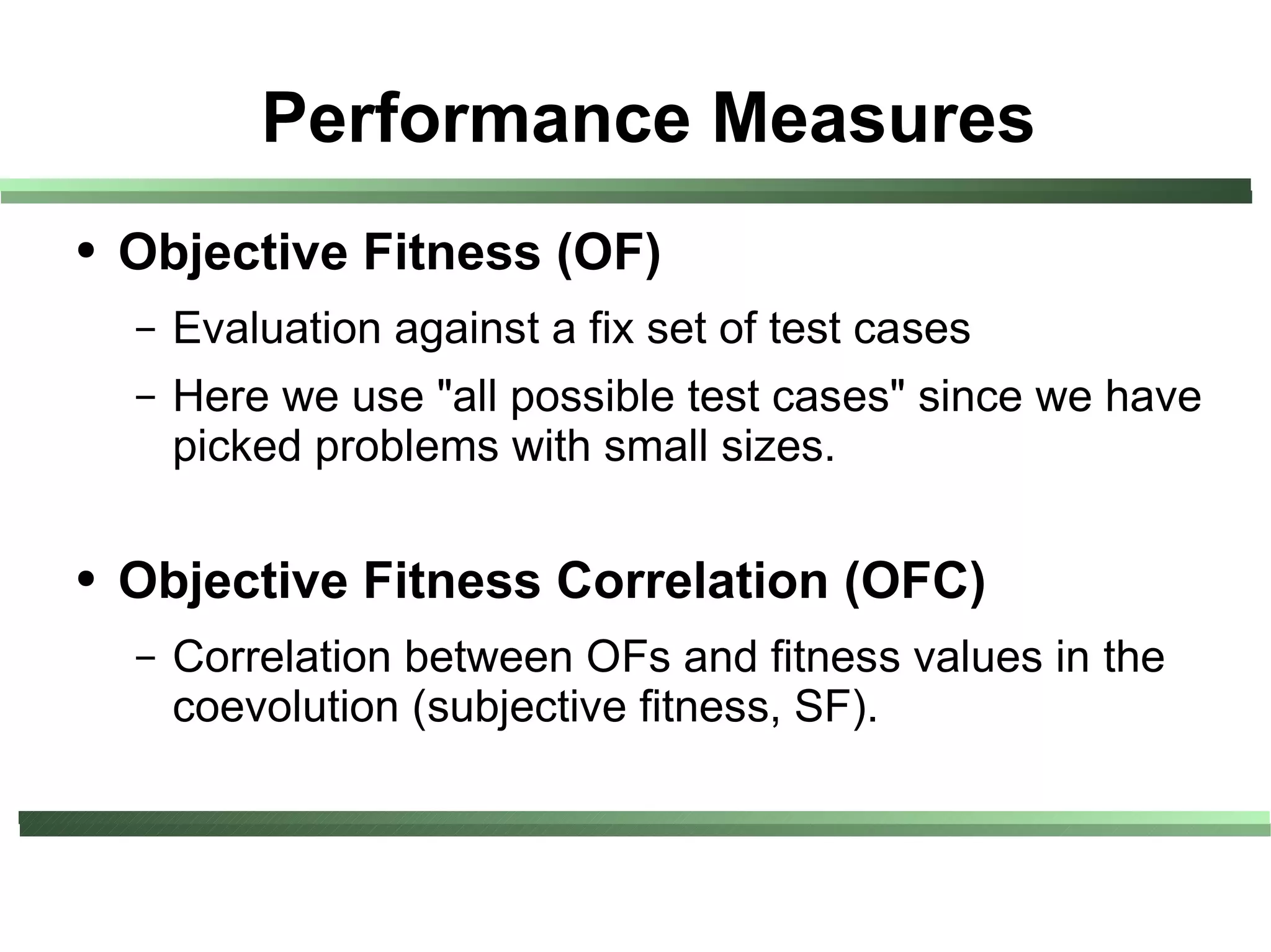 Performance Measures
●   Objective Fitness (OF)
    –   Evaluation against a fix set of test cases
    –   Here we use "all possible test cases" since we have
        picked problems with small sizes.

●   Objective Fitness Correlation (OFC)
    –   Correlation between OFs and fitness values in the
        coevolution (subjective fitness, SF).
 