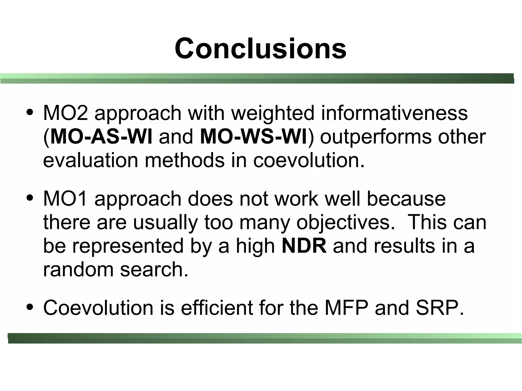 Conclusions
●   MO2 approach with weighted informativeness
    (MO-AS-WI and MO-WS-WI) outperforms other
    evaluation methods in coevolution.
●   MO1 approach does not work well because
    there are usually too many objectives. This can
    be represented by a high NDR and results in a
    random search.
●   Coevolution is efficient for the MFP and SRP.
 