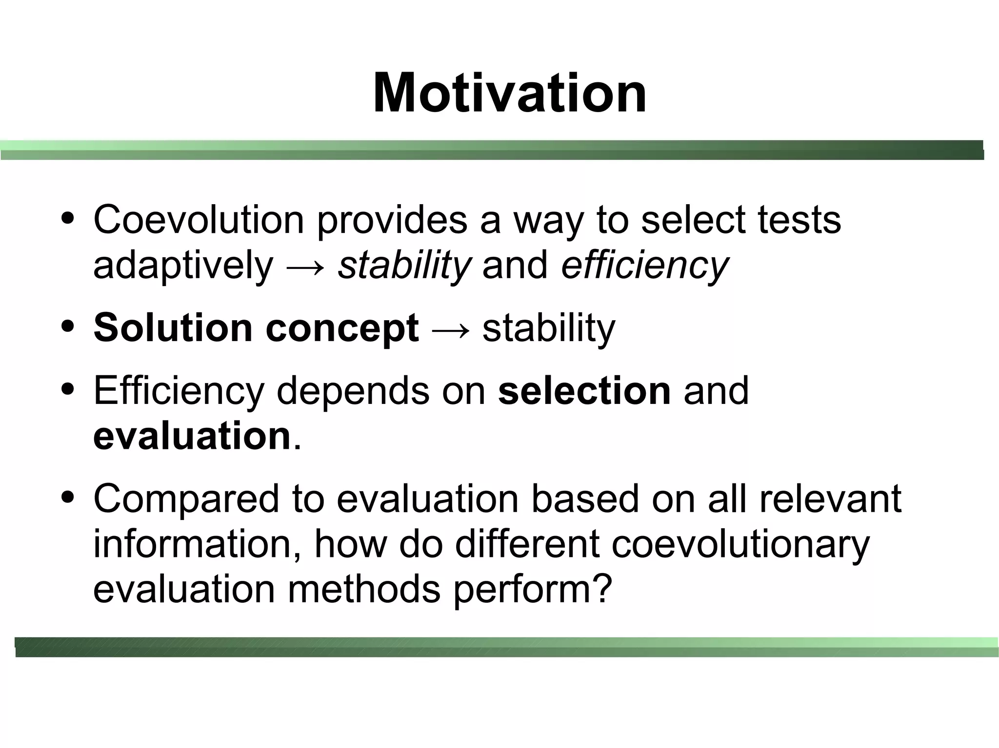 Motivation

●   Coevolution provides a way to select tests
    adaptively → stability and efficiency
●   Solution concept → stability
●   Efficiency depends on selection and
    evaluation.
●   Compared to evaluation based on all relevant
    information, how do different coevolutionary
    evaluation methods perform?
 