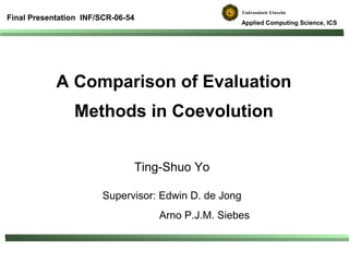Final Presentation INF/SCR-06-54
                                                       Applied Computing Science, ICS




            A Comparison of Evaluation
                Methods in Coevolution


                               Ting-Shuo Yo

                        Supervisor: Edwin D. de Jong
                                   Arno P.J.M. Siebes
 