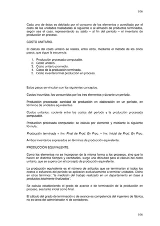 106



Cada uno de éstos es debitado por el consumo de los elementos y acreditado por el
costo de las unidades trasladadas al siguiente o al almacén de productos terminados,
según sea el caso, representando su saldo – al fin del período – el inventario de
producción en proceso.

COSTO UNITARIO.

El cálculo del costo unitario se realiza, entre otros, mediante el método de los cinco
pasos, que sigue la secuencia:

   1.   Producción procesada computable.
   2.   Costo unitario.
   3.   Costo unitario promedio.
   4.   Costo de la producción terminada.
   5.   Costo inventario final producción en proceso.



Estos pasos se vinculan con los siguientes conceptos:

Costos incurridos: los consumidos por los tres elementos y durante un período.

Producción procesada: cantidad de producción en elaboración en un período, en
términos de unidades equivalentes.

Costos unitarios: cociente entre los costos del período y la producción procesada
computable.

Producción procesada computable: se calcula por elemento y mediante la siguiente
fórmula:

Producción terminada + Inv. Final de Prod. En Proc. – Inv. Inicial de Prod. En Proc.

Ambos inventarios expresados en términos de producción equivalente.

PRODUCCIÓN EQUIVALENTE.

Como los elementos no se incorporan de la misma forma a los procesos, sino que lo
hacen en distintos tiempos y cantidades, surge una dificultad para el cálculo del costo
unitario, que se supera con el concepto de producción equivalente.

La producción equivalente es el número de artículos que se terminarían si todos los
costos o esfuerzos del período se aplicaran exclusivamente a terminar unidades. Dicho
en otros términos: “la medición del trabajo realizado en un departamento en base a
productos totalmente finalizados”.

Se calcula estableciendo el grado de avance o de terminación de la producción en
proceso, sea tanto inicial como final.

El cálculo del grado de terminación o de avance es competencia del ingeniero de fábrica,
no es tarea del administrador ni de contadores.




                                                                                   106
 
