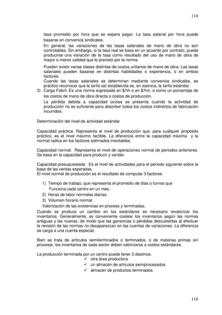 110



   tasa promedio por hora que se espera pagar. La tasa salarial por hora puede
   basarse en convenios sindicales.
   En general, las variaciones de las tasas salariales de mano de obra no son
   controlables. Sin embargo, si la tasa real se basa en un acuerdo por contrato, puede
   producirse una variación de la tasa como resultado del uso de mano de obra de
   mayor o menor calidad que lo previsto por la norma.
   Pueden existir varias clases distintas de costos unitarios de mano de obra. Las tasas
   salariales pueden basarse en distintas habilidades o experiencia, o en ambos
   factores.
   Cuando las tasas salariales se determinan mediante convenios sindicales, es
   práctico reconocer que la tarifa así establecida es, en esencia, la tarifa estándar.
3) Carga Fabril: Es una norma expresada en $/hh o en $/hm, o como un porcentaje de
   los costos de mano de obra directa o costos de producción.
   La pérdida debida a capacidad ociosa se presenta cuando la actividad de
   producción no es suficiente para absorber todos los costos indirectos de fabricación
   incurridos.

Determinación del nivel de actividad estándar

Capacidad práctica: Representa el nivel de producción que, para cualquier propósito
práctico, es el nivel máximo factible. La diferencia entre la capacidad máxima y la
normal radica en los factores estimados inevitables.

Capacidad normal: Representa el nivel de operaciones normal de períodos anteriores.
Se basa en la capacidad para producir y vender.

Capacidad presupuestada: Es el nivel de actividades para el período siguiente sobre la
base de las ventas esperadas.
El nivel normal de producción es el resultado de computar 3 factores:

    1) Tiempo de trabajo, que representa el promedio de días o turnos que
        Funciona cada centro en un mes.
    2) Horas de labor normales diarias.
    3) Volumen horario normal.
    Valorización de las existencias en proceso y terminadas.
Cuando se produce un cambio en los estándares es necesario revalorizar los
inventarios. Generalmente, es conveniente costear los inventarios según las normas
antiguas y las nuevas, de modo que las ganancias o pérdidas descubiertas al efectuar
la revisión de las normas no desaparezcan en las cuentas de variaciones. La diferencia
se carga a una cuenta especial.

Bien se trata de artículos semiterminados o terminados, o de materias primas sin
procesar, los inventarios de cada sector deben valorizarse a costos estándares.

La producción terminada por un centro puede tener 3 destinos:
                            otra área productora
                            un almacén de artículos semiprocesados
                            almacén de productos terminados.




                                                                                    110
 