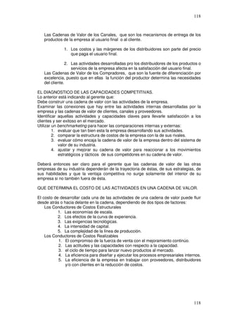 118



   Las Cadenas de Valor de los Canales, que son los mecanismos de entrega de los
   productos de la empresa al usuario final o al cliente.

              1. Los costos y las márgenes de los distribuidores son parte del precio
                 que paga el usuario final.

               2. Las actividades desarrolladas pro los distribuidores de los productos o
                  servicios de la empresa afecta en la satisfacción del usuario final.
   Las Cadenas de Valor de los Compradores, que son la fuente de diferenciación por
   excelencia, puesto que en ellas la función del productor determina las necesidades
   del cliente.

EL DIAGNOSTICO DE LAS CAPACIDADES COMPETITIVAS.
Lo anterior está indicando al gerente que:
Debe construir una cadena de valor con las actividades de la empresa.
Examinar las conexiones que hay entre las actividades internas desarrolladas por la
empresa y las cadenas de valor de clientes, canales y proveedores.
Identificar aquellas actividades y capacidades claves para llevarle satisfacción a los
clientes y ser exitoso en el mercado.
Utilizar un benchmarketing para hacer las comparaciones internas y externas:
         1. evaluar que tan bien esta la empresa desarrollando sus actividades.
         2. comparar la estructura de costos de la empresa con la de sus rivales.
         3. evaluar cómo encaja la cadena de valor de la empresa dentro del sistema de
            valor de su industria.
         4. ajustar y mejorar su cadena de valor para reaccionar a los movimientos
            estratégicos y tácticos de sus competidores en su cadena de valor.

Deberá entonces ser claro para el gerente que las cadenas de valor de las otras
empresas de su industria dependerán de la trayectoria de éstas, de sus estrategias, de
sus habilidades y que la ventaja competitiva no surge solamente del interior de su
empresa si no también fuera de ésta.

QUE DETERMINA EL COSTO DE LAS ACTIVIDADES EN UNA CADENA DE VALOR.

El costo de desarrollar cada una de las actividades de una cadena de valor puede fluir
desde atrás o hacia delante en la cadena, dependiendo de dos tipos de factores:
    Los Conductores de Costos Estructurales
           1. Las economías de escala.
           2. Los efectos de la curva de experiencia.
           3. Las exigencias tecnológicas.
           4. La intensidad de capital.
           5. La complejidad de la línea de producción.
    Los Conductores de Costos Realizables
           1. El compromiso de la fuerza de venta con el mejoramiento continúo.
           2. Las actitudes y las capacidades con respecto a la capacidad.
           3. el ciclo de tiempo para lanzar nuevo productos al mercado.
           4. La eficiencia para diseñar y ejecutar los procesos empresariales internos.
           5. La eficiencia de la empresa en trabajar con proveedores, distribuidores
               y/o con clientes en la reducción de costos.




                                                                                     118
 