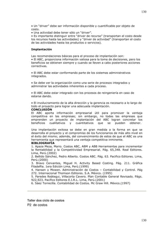 130



  • Un “driver” debe ser información disponible y cuantificable por objeto de
  costo.
  • Una actividad debe tener sólo un “driver”.
  • Es importante distinguir entre “driver de recurso” (transportan el costo desde
  los recursos hasta las actividades) y “driver de actividad” (transportan el costo
  de las actividades hasta los productos o servicios).

  Implantación

  Las recomendaciones básicas para el proceso de implantación son:
  • El ABC, proporciona información valiosa para la toma de decisiones, pero los
  beneficios se obtienen siempre y cuando se lleven a cabo posteriores acciones
  correctivas.

  • El ABC debe estar conformando parte de los sistemas administrativos
  integrados.

  • Se debe ver la organización como una serie de procesos integrados y
  administrar las actividades inherentes a cada proceso.

  • El ABC debe estar integrado con los procesos de reingeniería en caso de
  estarse dando.

  • El involucramiento de la alta dirección y la gerencia es necesario a lo largo de
  todo el proyecto para lograr una adecuada implantación.
  CONCLUSIÓN
  El ABC aporta información empresarial útil para promover la ventaja
  competitiva en las empresas; sin embargo, no todas las empresas que
  emprenden un proyecto de implantación del ABC logran concretar los
  beneficios    cualitativos  y    cuantitativos    que    se   pueden     obtener.

  Una implantación exitosa se debe en gran medida a la forma en que se
  desarrolla el proyecto y el compromiso de los funcionarios de más alto nivel en
  el éxito del mismo; además, del convencimiento de estos de que el ABC es una
  herramienta que representará una ventaja competitiva inminente.
  BIBLIOGRAFÍA
  1. Apaza Meza, Mario. Costos ABC, ABM y ABB Herramientas para incrementar
  la Rentabilidad y la Competitividad Empresarial. Pág. 65,348. Real Editores.
  Lima, Perú.(2002)
  2. Bellido Sánchez, Pedro Alberto. Costos ABC. Pág. 63. Pacifico Editores. Lima,
  Perú.(2000)
  3. Bravo Cervantes, Miguel H. Activity Based Costing. Pág. 211. Gráfica
  Filadelfia. 1era Edición Lima, Perú.(1999)
  4. Hansen y Mowen. Administración de Costos – Contabilidad y Control. Pág
  272. Internacional Thomson Editores. S.A. México. (1995)
  5. Paredes Reátegui, Villacorta Cavero. Plan Contable General Revisado. Págs.
  922,923. Pacífico Editores E.I.R.L. Lima, Perú.(2001)
  6. Sáez Torrecilla. Contabilidad de Costos. Mc Graw Hill. México.(1997)




Taller dos ciclo de costos
P2 de costos



                                                                                   130
 