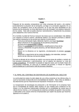 21




                                       Cuadro 1.

                                          FORD
Después de los estudios comparativos con otras empresas del sector y de analizar
profundamente la situación de la Compañía, se llegó a la conclusión siguiente: En un
sector tan competitivo como el del automóvil, en el que hay poca flexibilidad en los
precios de los productos, la única alternativa era la de conseguir una drástica reducción
de los costos. Esto sólo se podía alcanzar racionalizando y rediseñando los procesos
para adaptarlos a los nuevos entornos.

En el ámbito mundial de Ford se marcaron las áreas que se consideraban más débiles
con respecto al entorno exterior, decidiendo dedicar una atención prioritaria a obtener
las mejores necesarias en los puntos que citamos a continuación:
*       Estructura demasiado rígida, debiendo imprimir una mayor flexibilidad
*      Mayor eficiencia en las inversiones de las plantas productivas.
*      Aumento de la productividad y calidad
*      Reducir la complejidad de los productos, simplificando la línea de los
       mismos y ofreciendo una gama atractiva y de fácil elección para los
       clientes.
*      Mejora en la eficiencia en la ingeniería, simultaneando el proceso concepto
       cliente
*      Reducción y seguimiento de los costos de diseño y de materiales, siempre
       dentro de las máximas normas de calidad.

Durante la década de los ochenta se realizó una enorme tarea de análisis y revisión de
los procesos productivos y administrativos, con el objetivo de alcanzar un nivel de
costos competitivos. El resultado ha pasado en algunos casos, por la simple mejora de
los procesos existentes, en otros por el rediseño del proceso, e incluso en algunas
oportunidades por la eliminación total de procesos obsoletos.




2. EL PAPEL DEL CONTABLE DE GESTION EN LOS ALBORES DEL SIGLO XXI

La continuidad de costos ha sido objeto de una crítica creciente en los últimos años, lo
cual ha favorecido el desarrollo de la Contabilidad de Gestión. Esta crítica es debida a
las distorsiones que los mecanismos de imputación introducen en los costos.

La incorporación de tecnologías de producción y de información en la empresa hace
que la Contabilidad de Gestión deba analizar en que medida tiene incidencia en los
costos y en los sistemas tradicionales ofrecidos por la contabilidad de costos para el
cálculo de los mismos, y en la búsqueda de sistemas contables de gestión más acordes
y adecuados a los nuevos entornos empresariales que capten las pautas que hacemos
aparecer en el cuadro 2.




                                                                                      21
 