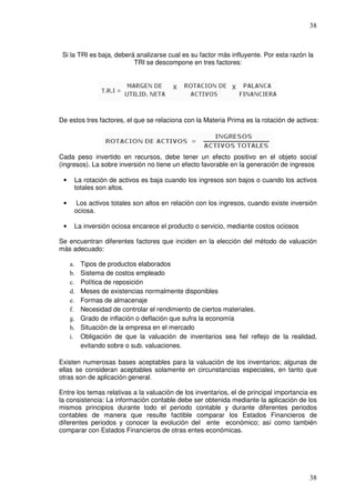 38



 Si la TRI es baja, deberá analizarse cual es su factor más influyente. Por esta razón la
                          TRI se descompone en tres factores:




De estos tres factores, el que se relaciona con la Materia Prima es la rotación de activos:




Cada peso invertido en recursos, debe tener un efecto positivo en el objeto social
(ingresos). La sobre inversión no tiene un efecto favorable en la generación de ingresos

 •    La rotación de activos es baja cuando los ingresos son bajos o cuando los activos
      totales son altos.

 •     Los activos totales son altos en relación con los ingresos, cuando existe inversión
      ociosa.

 •    La inversión ociosa encarece el producto o servicio, mediante costos ociosos

Se encuentran diferentes factores que inciden en la elección del método de valuación
más adecuado:

     a.   Tipos de productos elaborados
     b.   Sistema de costos empleado
     c.   Política de reposición
     d.   Meses de existencias normalmente disponibles
     e.   Formas de almacenaje
     f.   Necesidad de controlar el rendimiento de ciertos materiales.
     g.   Grado de inflación o deflación que sufra la economía
     h.   Situación de la empresa en el mercado
     i.   Obligación de que la valuación de inventarios sea fiel reflejo de la realidad,
          evitando sobre o sub. valuaciones.

Existen numerosas bases aceptables para la valuación de los inventarios; algunas de
ellas se consideran aceptables solamente en circunstancias especiales, en tanto que
otras son de aplicación general.

Entre los temas relativas a la valuación de los inventarios, el de principal importancia es
la consistencia: La información contable debe ser obtenida mediante la aplicación de los
mismos principios durante todo el periodo contable y durante diferentes periodos
contables de manera que resulte factible comparar los Estados Financieros de
diferentes periodos y conocer la evolución del ente económico; así como también
comparar con Estados Financieros de otras entes económicas.




                                                                                        38
 