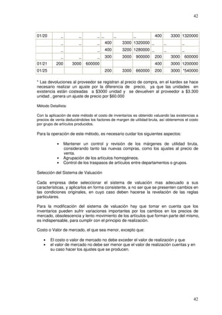 42



01/20           _          _         _ _         _          _         400       3300 1320000
                _          _         _     400       3300 1320000 _         _          _
                _                    _     400       3200 1280000 _         _          _
                _          _         _     300       3000   900000    200       3000   600000
01/21      200          3000   600000                                 400       3000 1200000
01/25                                      200       3300   660000    200       3000 *540000

* Las devoluciones al proveedor se registran al precio de compra, en el kardex se hace
necesario realizar un ajuste por la diferencia de precio, ya que las unidades en
existencia están costeadas a $3000 unidad y se devuelven al proveedor a $3.300
unidad , genera un ajuste de precio por $60.000

Método Detallista:

Con la aplicación de este método el costo de inventarios es obtenido valuando las existencias a
precios de venta deduciéndoles los factores de margen de utilidad bruta, así obtenemos el costo
por grupo de artículos producidos.

Para la operación de este método, es necesario cuidar los siguientes aspectos:

            •       Mantener un control y revisión de los márgenes de utilidad bruta,
                    considerando tanto las nuevas compras, como los ajustes al precio de
                    venta.
            •       Agrupación de los artículos homogéneos.
            •       Control de los traspasos de artículos entre departamentos o grupos.

Selección del Sistema de Valuación

Cada empresa debe seleccionar el sistema de valuación mas adecuado a sus
características, y aplicarlos en forma consistente, a no ser que se presenten cambios en
las condiciones originales, en cuyo caso deben hacerse la revelación de las reglas
particulares.

Para la modificación del sistema de valuación hay que tomar en cuenta que los
inventarios pueden sufrir variaciones importantes por los cambios en los precios de
mercado, obsolescencia y lento movimiento de los artículos que forman parte del mismo,
es indispensable, para cumplir con el principio de realización.

Costo o Valor de mercado, el que sea menor, excepto que:

    •   El costo o valor de mercado no debe exceder el valor de realización y que
    •   el valor de mercado no debe ser menor que el valor de realización cuentas y en
        su caso hacer los ajustes que se producen.




                                                                                            42
 