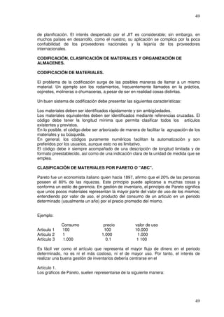 49



de planificación. El interés despertado por el JIT es considerable; sin embargo, en
muchos países en desarrollo, como el nuestro, su aplicación se complica por la poca
confiabilidad de los proveedores nacionales y la lejanía de los proveedores
internacionales.

CODIFICACIÓN, CLASIFICACIÓN DE MATERIALES Y ORGANIZACIÓN DE
ALMACENES.

CODIFICACIÓN DE MATERIALES.

El problema de la codificación surge de las posibles maneras de llamar a un mismo
material. Un ejemplo son los rodamientos, frecuentemente llamados en la práctica,
cojinetes, molineras o chumaceras, a pesar de ser en realidad cosas distintas.

Un buen sistema de codificación debe presentar las siguientes características:

Los materiales deben ser identificados rápidamente y sin ambigüedades.
Los materiales equivalentes deben ser identificados mediante referencias cruzadas. El
código debe tener la longitud mínima que permita clasificar todos los artículos
existentes y previstos.
En lo posible, el código debe ser arborizado de manera de facilitar la agrupación de los
materiales y su búsqueda.
En general, los códigos puramente numéricos facilitan la automatización y son
preferidos por los usuarios, aunque esto no es limitativo.
El código debe ir siempre acompañado de una descripción de longitud limitada y de
formato preestablecido, así como de una indicación clara de la unidad de medida que se
emplea.

CLASIFICACIÓN DE MATERIALES POR PARETO O "ABC".

Pareto fue un economista italiano quien hacia 1897, afirmo que el 20% de las personas
poseen el 80% de las riquezas. Este principio puede aplicarse a muchas cosas y
conforma un estilo de gerencia. En gestión de inventario, el principio de Pareto significa
que unos pocos materiales representan la mayor parte del valor de uso de los mismos;
entendiendo por valor de uso, el producto del consumo de un articulo en un periodo
determinado (usualmente un año) por el precio promedio del mismo.


Ejemplo:

             Consumo                precio            valor de uso
Articulo 1   100                    100               10.000
Articulo 2   1                     1.000               1.000
Artículo 3   1.000                   0.1               1 100

Es fácil ver como el artículo que representa el mayor flujo de dinero en el periodo
determinado, no es ni el más costoso, ni el de mayor uso. Por tanto, el interés de
realizar una buena gestión de inventarios debería centrarse en el

Artículo 1.
Los gráficos de Pareto, suelen representarse de la siguiente manera:




                                                                                       49
 