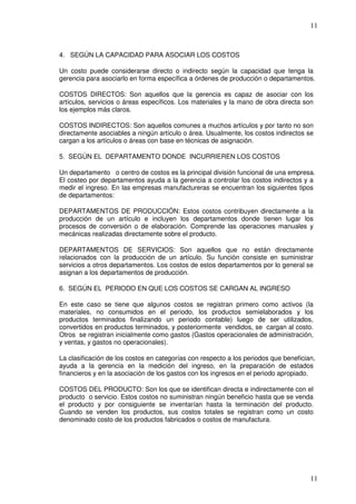 11



4. SEGÚN LA CAPACIDAD PARA ASOCIAR LOS COSTOS

Un costo puede considerarse directo o indirecto según la capacidad que tenga la
gerencia para asociarlo en forma específica a órdenes de producción o departamentos.

COSTOS DIRECTOS: Son aquellos que la gerencia es capaz de asociar con los
artículos, servicios o áreas específicos. Los materiales y la mano de obra directa son
los ejemplos más claros.

COSTOS INDIRECTOS: Son aquellos comunes a muchos artículos y por tanto no son
directamente asociables a ningún artículo o área. Usualmente, los costos indirectos se
cargan a los artículos o áreas con base en técnicas de asignación.

5. SEGÚN EL DEPARTAMENTO DONDE INCURRIEREN LOS COSTOS

Un departamento o centro de costos es la principal división funcional de una empresa.
El costeo por departamentos ayuda a la gerencia a controlar los costos indirectos y a
medir el ingreso. En las empresas manufactureras se encuentran los siguientes tipos
de departamentos:

DEPARTAMENTOS DE PRODUCCIÓN: Estos costos contribuyen directamente a la
producción de un artículo e incluyen los departamentos donde tienen lugar los
procesos de conversión o de elaboración. Comprende las operaciones manuales y
mecánicas realizadas directamente sobre el producto.

DEPARTAMENTOS DE SERVICIOS: Son aquellos que no están directamente
relacionados con la producción de un artículo. Su función consiste en suministrar
servicios a otros departamentos. Los costos de estos departamentos por lo general se
asignan a los departamentos de producción.

6. SEGÚN EL PERIODO EN QUE LOS COSTOS SE CARGAN AL INGRESO

En este caso se tiene que algunos costos se registran primero como activos (la
materiales, no consumidos en el periodo, los productos semielaborados y los
productos terminados finalizando un periodo contable) luego de ser utilizados,
convertidos en productos terminados, y posteriormente vendidos, se cargan al costo.
Otros se registran inicialmente como gastos (Gastos operacionales de administración,
y ventas, y gastos no operacionales).

La clasificación de los costos en categorías con respecto a los periodos que benefician,
ayuda a la gerencia en la medición del ingreso, en la preparación de estados
financieros y en la asociación de los gastos con los ingresos en el periodo apropiado.

COSTOS DEL PRODUCTO: Son los que se identifican directa e indirectamente con el
producto o servicio. Estos costos no suministran ningún beneficio hasta que se venda
el producto y por consiguiente se inventarían hasta la terminación del producto.
Cuando se venden los productos, sus costos totales se registran como un costo
denominado costo de los productos fabricados o costos de manufactura.




                                                                                      11
 