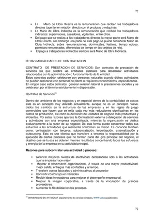 72



       •   La     Mano de Obra Directa es la remuneración que reciben los trabajadores
           directos (que tienen relación directa con el producto o máquinas
       •   La Mano de Obra Indirecta es la remuneración que reciben los trabajadores
           indirectos: supervisores, aseadores, vigilantes, entre otros.
       •   Del pago que se realiza a los trabajadores directos la mayor parte será Mano de
           Obra Directa, sin embargo una parte de este pago se puede considerar Mano de
           Obra Indirecta: sobre remuneraciones, dominicales, festivos, tiempo ocioso,
           permisos remunerados, diferencias de tiempo en las tarjetas de reloj.
       •    El pago a trabajadores indirectos siempre será Mano de Obra Indirecta.


OTRAS MODALIDADES DE CONTRATACION

CONTRATO DE PRESTACION DE SERVICIOS: Son contratos de prestación de
servicios los que celebre las entidades estatales para desarrollar actividades
relacionadas con la administración o funcionamiento de la entidad.
Estos contratos podrán celebrarse con personas naturales cuando dichas actividades
no puedan realizarse con personal de planta o requieren conocimientos especializados.
En ningún caso estos contratos generan relación laboral ni prestaciones sociales y se
celebraran por el término estrictamente in dispensable.

Contratos de Servicios21

Dentro del ambiente de los negocios y en especial dentro de la contabilidad de costos
este es un concepto muy utilizado actualmente, aunque no es un concepto nuevo,
dados los cambios en la estructura de las empresas y en las reglas de juego
comerciales que hacen que se exija cada vez más reducciones significativas en los
costos de producción, así como la definición de unidades de negocio más productivas y
eficientes. Por estas razones aparece la Contratación externa o delegación de servicios
y actividades con una empresa especializada, mientras la organización se dedica
exclusivamente a la razón de su negocio; De esta forma puede concentrar todos sus
esfuerzos a las actividades que realmente conforman su misión. Es conocido también
como: contratación con terceros, subcontratación, tercerización, externalización y
outsourcing. Esta es una técnica que transfiere a terceros la responsabilidad por la
ejecución de ciertos procesos que no forman parte del giro principal del negocio, el
objetivo que se busca es obtener mejores resultados concentrando todos los esfuerzos
y energía de la empresa en su actividad principal.

Razones para subcontratar una actividad o proceso:

       •    Alcanzar mayores niveles de efectividad, dedicándose solo a las actividades
            que la empresa hace mejor
       •     Mejorar el rendimiento organizacional. A través de una mayor productividad,
            mejor calida, entregas más confiables y a tiempo.
       •    Transferir costos laborales y administrativos al proveedor
       •    Convertir costos fijos en variables
       •    Recibir ideas innovadoras para mejorar el desempeño empresarial.
       •    Mejorar la imagen corporativa, a través de la vinculación de grandes
            proveedores.
       •    Aumentar la flexibilidad en los procesos.

21
     UNIVERSIDAD DE ANTIOQUIA ,departamento de ciencias contables, WWW.udea guiadecostos




                                                                                           72
 