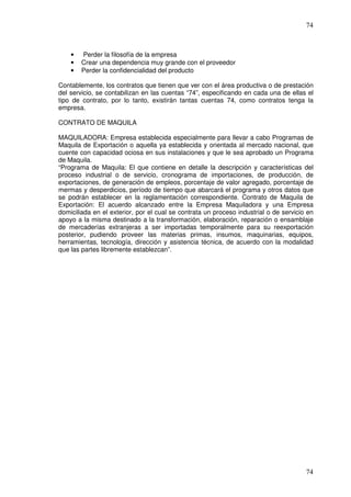 74



    •   Perder la filosofía de la empresa
    •   Crear una dependencia muy grande con el proveedor
    •   Perder la confidencialidad del producto

Contablemente, los contratos que tienen que ver con el área productiva o de prestación
del servicio, se contabilizan en las cuentas “74”, especificando en cada una de ellas el
tipo de contrato, por lo tanto, existirán tantas cuentas 74, como contratos tenga la
empresa.

CONTRATO DE MAQUILA

MAQUILADORA: Empresa establecida especialmente para llevar a cabo Programas de
Maquila de Exportación o aquella ya establecida y orientada al mercado nacional, que
cuente con capacidad ociosa en sus instalaciones y que le sea aprobado un Programa
de Maquila.
“Programa de Maquila: El que contiene en detalle la descripción y características del
proceso industrial o de servicio, cronograma de importaciones, de producción, de
exportaciones, de generación de empleos, porcentaje de valor agregado, porcentaje de
mermas y desperdicios, período de tiempo que abarcará el programa y otros datos que
se podrán establecer en la reglamentación correspondiente. Contrato de Maquila de
Exportación: El acuerdo alcanzado entre la Empresa Maquiladora y una Empresa
domiciliada en el exterior, por el cual se contrata un proceso industrial o de servicio en
apoyo a la misma destinado a la transformación, elaboración, reparación o ensamblaje
de mercaderías extranjeras a ser importadas temporalmente para su reexportación
posterior, pudiendo proveer las materias primas, insumos, maquinarias, equipos,
herramientas, tecnología, dirección y asistencia técnica, de acuerdo con la modalidad
que las partes libremente establezcan”.




                                                                                       74
 