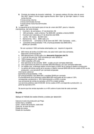 76


   8. Contrato de trabajo de duración indefinida. Un operario elabora 26 días mês de enero
       Del 2007 Salario mínimo legal vigente.Horario 8am-12pm y 2pm-6pm labora 4 horas
       extras diurnas
      5 horas extras noturna
      2 horas dominicales diurnas
      6 horas extras nocturnas dominicales
      ARP: 3.5%
9. La siguiente es la información para el mes de enero del 2007, para la industria
manufacturas del norte limitada
     • Inventario de camisetas a 31 de diciembre /06
     •    200 camisetas , costo unitarios. Fijo $500.000 ,variables unitarios $4000
     • Inventario de materiales a 31 de diciembre del 2006.
     •    Lanilla 100 metros $3.500 metro
     • Aplicaciones, 100 a $280 cada una
     • Inventario de       camisetas a 30 de enero del 2007 300. Camisetas costo...
     •    Camisetas presupuestadas 1100, cif presupuestados fijos $600.000 y
         $2400 por camiseta

      Se van a producir 1000 camisetas estampadas y se requiere lo siguiente

   a. 600 metros de lanilla a $ 3.500 metro, de cada metro salen dos camisetas.
       Descuento comercial del 5%.
   b. 900 aplicaciones a $ 300 cada una, descuento financiero del 2%
   c. 1 cono de hilo para las 1000 camisetas por valor $2500.oo
   d. 1000 empaques a $10 cada uno
   e. 1000 marquillas a $5 cada
   f. Dos operarias se les cancelar $200 a cada una por camiseta elaborada
   g. Una supervisara de planta se cancelan $50.000 básicos y $ 2 por camiseta elaborada.
   h. Un celador que e devenga salario mínimo legal y el 80% de su tiempo lo dedica a producción
   i. La señora de oficios varios se le cancela un salario mensual $450.000 de los cuales el 20% es de
       producción, y se cancela $1 por camiseta empacada
   Información adicional
   Camisetas presupuestadas 1100
   CIF presupuestados: fijos $600.000 y variables $2400 por camiseta
   El arrendamiento de la empresa cuesta $800.000 mensuales de los cuales el 20%
   corresponde a producción y 30% Administración y el 50% a ventas
   Las comisiones de ventas se cancelan a $12 Por unidad vendida
   Los servicios públicos valen $120.000 de los cuales el 25% corresponde a producción. La
   parte fija equivale al 5%

    Se asume que las ventas equivalen a un 45% sobre el costo total de cada camiseta

Se pide.

Aplique el método de costeo directo y costeo por absorción

Calcule el costo de producción por Peps
Costos fijos y variables
Costo unitario del producto, costo total
Costo de la mano de obra
Estado de costos
Estado de resultados




                                                                                           76
 