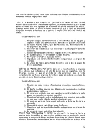 78



una serie de reforma (tanto física como contable) que influyen directamente en el
método de costos a elegir para su labor.


COSTOS DE FABRICACION POR PEDIDO (U ORDEN DE FABRICACION): En este
modelo, los artículos tienen una cantidad especifica, asumiendo entonces que se puede
definir un costo total real, aplicable en el tiempo en que la producción se realiza,
pudiendo incluso tener un precio de venta anticipado ya que la venta se encuentra
asegurada mediante el respaldo de la persona / empresa que envía la solicitud de
pedido.

       Sus características son:

          1. Requiere acoplar permanentemente la infraestructura de los equipos y
             espacios físicos a las particularidades de los bienes que van a fabricarse.
          2. El diseño, medida, colores, tipos de materiales, etc.; deben responder a
             las exigencias del cliente.
          3. El número de unidades que va a producirse se sujeta al pedido concreto
             del cliente.
          4. El costo de fabricación será mayor respecto a otra forma de fabricación.
          5. Se puede negociar con anticipación el precio de venta.
          6. No requiere inversión en busca de clientes.
          7. El producto será plenamente identificable, cualquiera que sea el grado de
             avances.
          8. La unidad de medida para efectos de costeo, será el bien o grupos de
             bienes específicos.

   COSTOS DE FABRICACION POR LOTE: Como en el modelo anterior la empresa
   debe adecuar sus instalaciones al lote de bienes que se especifica, pero la
   diferencia consiste en que el producto no esta garantizado para la venta
   completamente, por lo que el precio de venta de cada lote deberá negociarse de
   acuerdo a la oferta de demanda y existente.

       Sus características son:

          1. Requiere de mejor y mayor infraestructura en equipos, espacios físicos,
              etc.
          2. El diseño, medidas, colores, etc., básicamente corresponde a modelos
              predefinidos en catálogos.
          3. El número de unidades que van a producirse será limitado (una parte
              puede corresponder a un periodo especifico)
          4. El costo de fabricación será un tanto bajo que si se produjera bajo pedido,
              en todo caso resulta más alto que la producción en serie.
          5. El precio de venta se fijara a partir del costo, y de la ley de oferta y
              demanda.
          6. Requerirá de alguna inversión en busca de clientes.
          7. El producto será plenamente identificable, cualquiera que sea el grado de
              avances
          8. La unidad de costeo será el lote de producción.
   COSTO POR FABRICACIÓN EN SERIE: La adecuación de espacios físicos y
   equipos serán invariables, en este modelo debido a que su producción estará
   encaminada a un grupo de bienes similares, la venta de los mismos deberá estar
   orientado de acuerdo a estrategias de ventas y comercialización de acuerdo a los



                                                                                    78
 