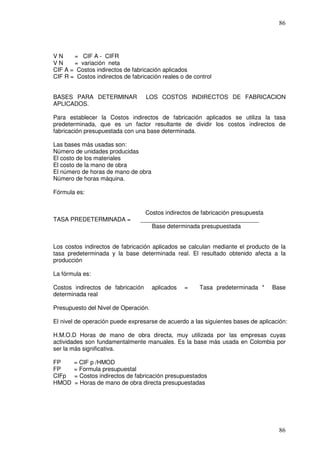 86




VN     = CIF A - CIFR
VN     = variación neta
CIF A = Costos indirectos de fabricación aplicados
CIF R = Costos indirectos de fabricación reales o de control


BASES PARA DETERMINAR              LOS COSTOS INDIRECTOS DE FABRICACION
APLICADOS.

Para establecer la Costos indirectos de fabricación aplicados se utiliza la tasa
predeterminada, que es un factor resultante de dividir los costos indirectos de
fabricación presupuestada con una base determinada.

Las bases más usadas son:
Número de unidades producidas
El costo de los materiales
El costo de la mano de obra
El número de horas de mano de obra
Número de horas máquina.

Fórmula es:


                                  Costos indirectos de fabricación presupuesta
TASA PREDETERMINADA =            ____________________________________
                                    Base determinada presupuestada


Los costos indirectos de fabricación aplicados se calculan mediante el producto de la
tasa predeterminada y la base determinada real. El resultado obtenido afecta a la
producción

La fórmula es:

Costos indirectos de fabricación      aplicados   =    Tasa predeterminada *     Base
determinada real

Presupuesto del Nivel de Operación.

El nivel de operación puede expresarse de acuerdo a las siguientes bases de aplicación:

H.M.O.D Horas de mano de obra directa, muy utilizada por las empresas cuyas
actividades son fundamentalmente manuales. Es la base más usada en Colombia por
ser la más significativa.

FP     = CIF p /HMOD
FP     = Formula presupuestal
CIFp   = Costos indirectos de fabricación presupuestados
HMOD   = Horas de mano de obra directa presupuestadas




                                                                                   86
 