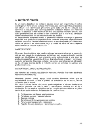 101




6. COSTOS POR PROCESO

Es un sistema basado en los costos de acuerdo con un bien en particular, el cual es
exigido por un cliente en une cantidad determinada, este sistema permite que los costos
del artículo sean identificados plenamente para cada uno de los artículos que
conforman la producción, éste sistema puede tener su base en datos de tipos históricos
reales ( es decir que se han observado en otras producciones del mismo artículo) o en
datos predeterminados de acuerdo al bien a elaborar, que al final de su fabricación
deben ser confrontados con los datos resultantes del proceso.
Es especialmente apropiado cuando la producción consiste en trabajos o procesos
especiales más que cuando los productos son uniformes y el patrón de producción es
repetitivo o continuo. También se emplea cuando el tiempo requerido para fabricar una
unidad de producto es relativamente largo y cuando el precio de venta depende
estrechamente del costo de la producción.

CARACTERÍSTICAS:

El empleo de este sistema esta condicionado por las características de la producción
solo es apto cuando los productos que se fabrican, bien sea para almacén o contra
pedido son identificables en todo momento como pertenecientes a una orden de
producción especifica. Las distintas órdenes de producción se empiezan y terminan en
cualquier fecha dentro del periodo contable y los equipos se emplean para la fabricación
de las diversas órdenes donde el reducido número de artículos no justifican una
producción en serie.

ELEMENTOS DEL COSTO DE PRODUCCION.

Los elementos del costo de producción son materiales, mano de obra costos de obra de
fabricación, (manufacturas).

Materiales: (materia prima), agrupa todos aquellos elementos físicos que es
imprescindible consumir durante el proceso de elaboración de un artículo, de sus
accesorios y de su envase.
Ello con la condición de que tal consumo quede reflejado en el volumen de elementos
empleados mediante una relación cierta y normalmente constante con el de la
producción. Todos aquellos materiales que no cumplan esta condición se engloban
dentro de los costos indirectos de fabricación. Su clasificación es

   1.   Rol de pagos o planillas de salarios directos
   2.   Periodo de cómputo y pago de haberes
   3.   Salarios mínimos
   4.   Beneficio económico y prestaciones sociales
   5.   Renumeraciones opcionales y especiales
   6.   Registro del costo de salarios y beneficios mensuales.




                                                                                    101
 