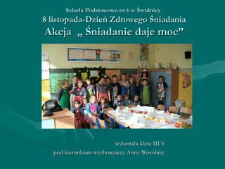 Szkoła Podstawowa nr 6 w Świdnicy

8 listopada-Dzień Zdrowego Śniadania

Akcja „ Śniadanie daje moc”

wykonała klasa III b
pod kierunkiem wychowawcy Anny Worobiec

 