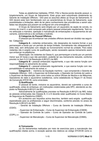 Todas as plataformas habitadas, FPSO, FSU e Navios-sonda deverão possuir, o- brigatoriamente, um Grupo de Salvamento. Esse grupo será subordinado diretamente ao Gerente de Instalação Offshore - GIO para os assuntos afetos ao Grupo de Salvamento. O GIO deverá estar bem familiarizado com as características do Grupo de Salvamento, suas possibilidades e limitações, além de ter pleno conhecimento das providências a serem ado- tadas nas situações que possam se configurar em uma emergência. 
O Grupo de Salvamento será dirigido por um aquaviário da seção de convés, no mínimo do nível 6, e será composto pelo próprio pessoal embarcado regularmente. Terá co- mo atribuição a manobra, operação e manutenção de embarcações e equipamentos de sal- vamento, sobrevivência e de combate a incêndio. 
2) Categorias do Pessoal Offshore 
O pessoal que irá embarcar nas unidades offshore deverá ser dividido nas seguin- tes Categorias: 
Categoria A - visitantes embarcados, não designados de maneira formal, e que permaneçam a bordo por um período de tempo limitado, normalmente não ultrapassando 3 (três) dias, sem atribuições com relação ao funcionamento normal da unidade. Para estes visitantes não é exigido curso de qualificação, sendo necessário apenas treinamento assim que embarcar na plataforma. 
Observação: Os visitantes da Classe A, que permaneçam a bordo por um período menor que 24 horas e que não pernoitem, poderão ter seu treinamento reduzido, conforme previsto no item 5.2.2 da Resolução A.891(21) da IMO. 
Categoria B - pessoal embarcado regularmente, e que não exerce função com responsabilidade no salvamento de outras; 
Categoria C - pessoal embarcado regularmente, e que exerce função com res- ponsabilidade no salvamento de outras; e 
Categoria D - membros da tripulação marítima – que compreende o Gerente de Instalação Offshore - GIO, o Supervisor de Embarcação, o Operador de Controle de Lastro e o Supervisor de Manutenção, bem como todos os outros Oficiais de Náutica e de Máquinas, Operadores de rádio e aquaviários subalternos, como estabelecido na Regra I/1 do Anexo da Convenção STCW 95, como emendada. 
3) Qualificação 
O pessoal de bordo, inclusive os aquaviários, deverá ser submetido a curso de qualificação, antes do embarque, em instituições credenciadas pela DPC, atendendo ao dis- posto na Resolução A.891(21) da IMO. 
Adicionalmente às qualificações previstas na Resolução A.891(21) da IMO, todas as pessoas embarcadas das Classes B, C e D deverão estar qualificadas no Curso Básico de Segurança de Plataforma (CBSP). 
Em acréscimo aos requisitos acima descritos, também será exigida qualificação especializada para os profissionais a seguir discriminados, conforme previsto no anexo da Resolução A.891(21) da IMO: 
- Gerente de Instalação Offshore – Curso de Gerente de Instalação Offshore (CGIO); 
- Supervisor de Embarcação – Curso de Supervisor de Embarcação (CSEM); 
- Operador de Controle de Lastro – Curso de Operador de Controle de Lastro (COPL); e 
- Supervisor de Manutenção – Curso de Supervisor de Manutenção (CSMA). 
4) Treinamento 
(a) Os treinamentos realizados por meio de exercícios para a manutenção das qualificações citadas acima, à exceção apenas dos relativos ao código STCW-95 como e- 
1-15 NORMAM 01/DPC-Mod 13 
 