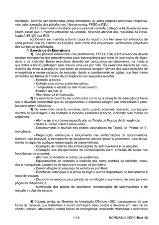 mendado, deverão ser ministrados pelos armadores ou pelas próprias empresas responsá- veis pela operação das plataformas, Navios-sonda, FPSO e FSU. 
(b) O treinamento ministrado para o pessoal visitante (categoria A) deverá ser rea- lizado assim que o mesmo embarcar na unidade, devendo atender aos requisitos da Reso- lução A.891(21) da IMO. 
(c) Deverá ser mantida a bordo cópia do registro dos treinamentos efetuados de cada pessoa que irá exercer as funções, bem como dos respectivos Certificados individuais dos cursos de qualificação. 
f) Exercícios de Emergência 
1) Todo pessoal embarcado nas plataformas, FPSO, FSU e Navios-sonda deverá receber treinamento nos procedimentos para sobrevivência por meio de exercícios de aban- dono e de incêndio. Esses exercícios deverão ser conduzidos semanalmente, de modo a que todos a bordo participem pelo menos uma vez por mês. Os exercícios deverão ser con- duzidos de modo a assegurar que todas as pessoas estejam cientes das suas estações de emergência e sejam capazes de executar rápida e corretamente as ações que lhes forem atribuídas na Tabela de Postos de Emergência nos seguintes eventos: 
- Incêndio a bordo; 
- Colisão e/ou outros acidentes sérios; 
- Tempestade e estado de mar muito severo; 
- Homem ao mar; e 
- Abandono da embarcação. 
2) Os exercícios deverão ser conduzidos como se a situação de emergência fosse real e deverão demonstrar que os equipamentos e sistemas estejam em bom estado e pron- tos para serem utilizados. 
3) Os exercícios deverão envolver, tanto quanto possível, operação dos equipa- mentos de salvatagem e de combate a incêndio existentes a bordo, incluindo pelo menos os seguintes: 
- Alarme geral conforme especificado na Tabela de Postos de Emergência; 
- Vestir e utilizar coletes salva-vidas; 
- Deslocamento e reunião nos postos assinalados na Tabela de Postos de E- mergência; 
- Preparação, embarque e lançamento das embarcações de sobrevivência. Sempre que possível, o treinamento de lançamento deverá incluir o arriamento e/ou lança- mento na água de qualquer embarcação de sobrevivência; 
- Operação de motores das embarcações de sobrevivência e de resgate; 
- Operação dos equipamentos de comunicações (sem emissão de sinais nas freqüências de socorro); 
- Alarmes de incêndio e outros, se existentes; 
- Equipamentos de combate a incêndio tais como bombas de incêndio, toma- das e mangueiras, geradores de espuma e roupas de bombeiro; 
- Demonstração do emprego de extintores portáteis; 
- Escotilhas estanques e à prova de fogo e outros dispositivos de fechamento e rotas de escape; 
- Dispositivos remotos para parada de ventilação e suprimento de óleo para es- paços de máquinas; e; 
- Iluminação dos postos de abandono, embarcações de sobrevivência e de resgate e rotas de escape. 
4) Caberá, ainda, ao Gerente de Instalação Offshore (GIO) assegurar-se de que todas as pessoas que trabalhem a bordo conheçam seus postos e deveres em caso de in- cêndio, colisão, abandono e outras fainas de emergência, realizando chamadas e exercícios 
1-16 NORMAM 01/DPC-Mod 13 
 