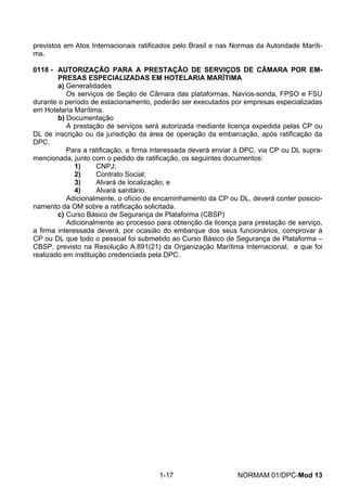 previstos em Atos Internacionais ratificados pelo Brasil e nas Normas da Autoridade Maríti- ma. 
0118 - AUTORIZAÇÃO PARA A PRESTAÇÃO DE SERVIÇOS DE CÂMARA POR EM- PRESAS ESPECIALIZADAS EM HOTELARIA MARÍTIMA 
a) Generalidades 
Os serviços de Seção de Câmara das plataformas, Navios-sonda, FPSO e FSU durante o período de estacionamento, poderão ser executados por empresas especializadas em Hotelaria Marítima. 
b) Documentação 
A prestação de serviços será autorizada mediante licença expedida pelas CP ou DL de inscrição ou da jurisdição da área de operação da embarcação, após ratificação da DPC. 
Para a ratificação, a firma interessada deverá enviar à DPC, via CP ou DL supra- mencionada, junto com o pedido de ratificação, os seguintes documentos: 
1) CNPJ; 
2) Contrato Social; 
3) Alvará de localização; e 
4) Alvará sanitário. 
Adicionalmente, o ofício de encaminhamento da CP ou DL, deverá conter posicio- namento da OM sobre a ratificação solicitada. 
c) Curso Básico de Segurança de Plataforma (CBSP) 
Adicionalmente ao processo para obtenção da licença para prestação de serviço, a firma interessada deverá, por ocasião do embarque dos seus funcionários, comprovar à CP ou DL que todo o pessoal foi submetido ao Curso Básico de Segurança de Plataforma – CBSP, previsto na Resolução A.891(21) da Organização Marítima Internacional, e que foi realizado em instituição credenciada pela DPC. 
1-17 NORMAM 01/DPC-Mod 13 
