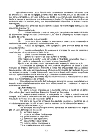 b) Na elaboração do Laudo Pericial serão considerados parâmetros, tais como: porte da embarcação, tipo de navegação, potência total das máquinas, serviço ou atividade em que será empregada, os diversos sistemas de bordo e sua manutenção, peculiaridades do trecho a navegar e aspectos da operação propriamente dita. Em função desses parâmetros, serão estabelecidos os níveis, categorias e quantidades dos tripulantes, de acordo com suas habilitações; 
c) Os seguintes princípios deverão ser observados na determinação da tripulação de segurança de um navio: 
1) A capacidade de: 
I) manter serviço de quarto de navegação, propulsão e radiocomunicações, de acordo com a Regra VIII/2 da Convenção STCW 78/95 e também para manter a vigilân- cia geral do navio; 
II) atracação e desatracação; 
III) gerenciamento das funções de segurança do navio quando empregado de modo estacionário ou posicionado dinamicamente no mar; 
IV) realizar as operações, como apropriado, para prevenir danos ao meio ambiente marinho; 
V) manter os dispositivos de segurança e a limpeza de todos os espaços a- cessíveis para minimizar os riscos de incêndio; 
VI) prover cuidados médicos a bordo; 
VII) garantir a segurança da carga durante o trânsito; 
VIII) inspecionar e manter, como apropriado, a integridade estrutural do navio; e 
IX) manter a embarcação em posicionamento dinâmico (DP). 
2) Atividades não relacionadas diretamente com a operação da embarcação: 
As atividades de operação de ROV, sísmica, lançamento de cabos e dutos, manuseio de âncoras, operações de mergulho e outros, não enquadrados nas capacidades listadas acima, não serão computadas para efeito da determinação da tripulação de segu- rança da embarcação; contudo, determinarão o embarque de outros tripulantes ou profissio- nais não tripulantes sempre que a embarcação for realizar aqueles serviços. 
A determinação do número de pessoas necessárias à realização dessas ativi- dades é da responsabilidade do armador. 
Se qualquer componente da tripulação de segurança exercer acumulativamen- te qualquer das atividades descritas neste item, tal fato deverá ser considerado na carga de atividades do tripulante. 
3) A habilidade para: 
I) operar todos os arranjos para fechamento estanque e mantê-los em condi- ções efetivas, bem como, participar dos grupos de controle de avarias; 
II) operar os equipamentos de emergência, de combate a incêndio e de sal- vatagem, realizando a manutenção de tais equipamentos como requerido para ser feito no mar, reunir e evacuar todas as pessoas de bordo; e 
III) operar as máquinas principais de propulsão e auxiliares, mantendo-as em condições seguras para permitir ao navio superar os riscos previsíveis durante a viagem. 
4) Regulamentação em vigor: 
Na aplicação desses princípios deverá ser levada em consideração a legisla- ção em vigor, com especial atenção a: 
I) serviço de quarto; 
II) horas de trabalho e de descanso; 
III) gerenciamento da segurança; 
IV) certificação dos aquaviários; 
V) treinamento do aquaviários; 
VI) higiene e saúde ocupacional; e 
VII) acomodações para a tripulação. 
1-2 NORMAM 01/DPC-Mod 13 
 