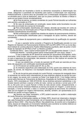d) Deverão ser levantados a bordo os elementos necessários à determinação dos níveis, categorias e quantidade de tripulantes para operar a embarcação com segurança. Preferencialmente, a perícia deve ser procedida com a embarcação navegando e operando na atividade para a qual se destina(rá), para que se possa conhecer as tarefas a realizar e quais as que podem ocorrer simultaneamente; 
e) Ao final da perícia, os dados constantes do Laudo Pericial deverão ser suficientes para permitir a emissão do CTS; 
f) No caso de embarcação em construção, esses dados serão levantados nos pla- nos, antes da emissão da Licença de Construção; 
g) Para embarcações classificadas (em classe), deverão ser levadas em conta as Notações para Grau de Automação para a Praça de Máquinas (NGAPM), emitidas pelas So- ciedades Classificadoras reconhecidas; 
h) Nas embarcações e plataformas dotadas de sistema de posicionamento dinâmico, inclusive as embarcações classificadas para a navegação de apoio marítimo, deverá ser considerado: 
1) a classe do equipamento para o estabelecimento da qualificação do operador de DP; 
2) que o operador tenha cumprido o Programa de Qualificação previsto no Livro Registro do Operador de Posicionamento Dinâmico (DP) da DPC (DPC-1101) ou no do Nau- tical Institute de Londres (Dynamic Position Watchkeeping Log Book), além de portar o Certi- ficado de Operador de DP Pleno (Full)* ou Restrito (Limited)*; 
*Certificado Pleno – apto a operar embarcações DP com equipamentos classes 1, 2 ou 3. 
*Certificado Restrito – somente poderá operar embarcações DP com equip. classe 1. 
3) que a operação de DP deverá ser exercida por aquaviários empregados, exclu- sivamente, nesta função, salvo quando o acúmulo de outras funções não resultar em prejuí- zo para a segurança da embarcação, das pessoas a bordo ou não implicar em excesso de funções para o operador de DP. 
4) que nas plataformas, a função de operador de DP pode ser exercida por tripu- lante não aquaviário com certificação reconhecida pela DPC; 
i) O CTS deverá ser emitido pela CP, DL ou AG; 
j) As diretrizes específicas para elaboração do CTS, quanto aos sistemas de nave- gação, de convés, de máquinas e as tripulações básicas de segurança, estão contidas no anexo 1-C; 
l) No ato da perícia para emissão do Laudo Pericial, a empresa de navegação deve- rá apresentar por escrito ao(s) vistoriador(es) as suas diretrizes relativas ao serviço de quar- to em viagem, de acordo com o previsto na Parte 3 da Seção B-VIII / 2 do Código Interna- cional sobre Normas de Treinamento de Marítimos, Expedição de Certificados e Serviços de Quarto, 1978, emendada em 1995 (STCW-95). Se as diretrizes estiverem satisfatórias, o vis- toriador deverá carimbar e assinar a folha de rosto, rubricar as demais e enviar para a CP, DL ou AG junto com o Laudo Pericial. A folha de rosto deverá conter, obrigatoriamente, o nome do documento “Diretrizes Relativas ao Serviço de Quarto em Viagem”, o nome da em- barcação, o nome do armador, a data e o número de páginas do documento. Em embarca- ções que se engajem em viagens internacionais, deverão, também, ser apresentadas as di- retrizes em versão na língua inglesa; e 
m) Sempre que julgar necessário, a DPC poderá executar ou auditar a elaboração do Laudo Pericial de uma embarcação. 
n) para as embarcações sujeitas ao Código ISPS, deverá ser observada a designa- ção, pela Companhia ou pelo Comandante, de um tripulante para a função de Oficial de Pro- teção do Navio (SSO – Ship Security Officer). Nas plataformas, de acordo com a tripulação e rotina, deverá ser designado um funcionário habilitado para coordenar as tarefas relativas ao Código ISPS, nos moldes do Oficial de Proteção de Navio. 
1-3 NORMAM 01/DPC-Mod 13 
 