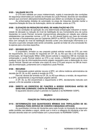0105 - VALIDADE DO CTS 
O CTS terá validade por prazo indeterminado, sujeito à manutenção das condições de segurança observadas por ocasião da emissão do Laudo Pericial, devendo ser reavaliado sempre que ocorrerem alterações/reclassificações que afetem as condições de segurança. 
As embarcações dotadas de automação na praça de máquinas deverão manter a respectiva Notação de Grau de Automação, dentro da validade, anexa ao CTS. 
0106 - ELEVAÇÃO OU REDUÇÃO DO NÍVEL DE HABILITAÇÃO NO CTS 
Se as condições de operação de uma determinada embarcação indicarem a neces- sidade de elevação ou redução do nível de habilitação de seu Comandante e/ou de outros tripulantes no Laudo Pericial, tornando imprescindíveis alterações em relação aos critérios estabelecidos nas presentes normas, a CP, DL ou AG deverá fazê-lo por meio de inclusão nas Normas e Procedimentos para as Capitanias (NPCP ou NPCF). Os CTS que forem emi- tidos com variação do nível de habilitação deverão conter uma observação informando a á- rea para a qual esta variação está sendo concedida, quando se tratar de uma concessão fei- ta apenas para uma área específica. 
0107 - REVISÃO DO CTS 
O proprietário, armador ou seu preposto poderá solicitar revisão do CTS, por meio de requerimento. Se a revisão for requerida em CP, DL ou AG que não a de inscrição da embarcação, tal Organização Militar (OM) deverá solicitar à respectiva OM de inscrição da embarcação o Laudo Pericial relativo ao CTS a ser revisto, a NGAPM (caso pertinente) e qualquer outro tipo de informação/documento julgado necessário para a elaboração do novo Laudo Pericial. Deverá ser enviada uma cópia do novo CTS para arquivo na OM de Inscri- ção da embarcação, juntamente com o respectivo Laudo Pericial. 
0108 - RECURSO 
O interessado poderá solicitar recurso à DPC, em última instância administrativa da decisão da CP, DL ou AG, quanto à revisão do CTS. 
Para tal, deverá dar entrada na CP, DL ou AG que efetuou a revisão, de requerimen- to à DPC, apresentando a argumentação julgada cabível. 
A CP, DL ou AG encaminhará o requerimento à DPC, devidamente instruído com parecer, a fim de subsidiar a decisão. 
0109 - DIREITO AO EXERCÍCIO DE FUNÇÕES A BORDO EXERCIDAS ANTES DE 09/06/1998 (COMANDO, CHEFIA DE MÁQUINAS ETC) 
O aquaviário deverá cumprir o previsto no Capítulo 2 da NORMAM-13/DPC. 
SEÇÃO II 
FIXAÇÃO DA TRIPULAÇÃO DE SEGURANÇA 
0110 - DETERMINAÇÃO DAS QUANTIDADES MÍNIMAS DAS TRIPULAÇÕES DE SE- GURANÇA PARA SERVIÇO DE CONVÉS E MÁQUINAS (OFICIAIS) 
As quantidades mínimas de tripulantes para cada função na tripulação de segurança estão contidas nas tabelas a seguir, sendo que o nível e a categoria do tripulante a ser em- barcado deverão estar em conformidade com o preconizado na NORMAM-13/DPC. 
1-4 NORMAM 01/DPC-Mod 13 
 