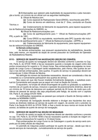 2) Embarcações que optaram pela duplicidade de equipamentos e pela manuten- ção a bordo, um mínimo de um oficial com as seguintes habilitações: 
I) Oficial de Náutica com: 
(a) Curso especial de Radioperador Geral (EROG), reconhecido pela DPC; 
(b) Curso de técnico em eletrônica, nível de 2º Grau, concluído em Escola Técnica; e 
(c) Credenciamento do fabricante do equipamento, para reparar equipamen- tos de Radiocomunicações do GMDSS, ou 
II) Oficial de Radiocomunicações com: 
(a) Curso de aperfeiçoamento para 1º Oficial de Radiocomunicações (AP- PR), a partir de 1991; 
(b) Curso EROG ou equivalente, reconhecido pela DPC (quando não incluí- do no curso de aperfeiçoamento para 1º Oficial de Radiocomunicações - (APPR); e 
(c) Credenciamento do fabricante do equipamento, para reparar equipamen- tos de radiocomunicações do GMDSS. 
b) Demais embarcações 
As demais embarcações, que possuam equipamentos de radiotelefonia, deverão lotar, pelo menos, um tripulante da seção de convés possuidor do Certificado de Operador de Radiotelefonia Restrito. 
0115 - SERVIÇO DE QUARTO NA NAVEGAÇÃO (SEÇÃO DE CONVÉS) 
O serviço de quarto na navegação deverá ser atendido conforme o previsto no Cap. VIII, Parte A, do STCW 78/95 e faz-se necessário quando a duração da viagem entre dois portos consecutivos for superior a 12 (doze) horas. Nas embarcações empregadas na nave- gação de Longo Curso e Cabotagem serão estabelecidos, pelo menos, três quartos de ser- viço e nas demais embarcações, dois quartos. O quarto de serviço no passadiço deverá ser composto por 3 (três) Oficiais de Náutica. 
Na definição do número de tripulantes necessários, deverá ser considerado o fato de o Imediato ou o Comandante participarem dos quartos de serviço. 
Nos casos em que não houver imediato formalmente designado, o substituto even- tual do Comandante será aquele que se seguir em nível na Seção de Convés. 
O aquaviário, na função de oficial encarregado de quarto ou graduado ou subalterno membro de um quarto de serviço, inclusive o operador de posicionamento dinâmico, deve ter um mínimo de 10 horas de descanso em qualquer período de 24 horas, de modo que a efi- ciência do pessoal de serviço não seja prejudicada pela fadiga, de acordo com o capítulo VIII, Parte A, do código STCW 78/95. 
As certificações necessárias ao pessoal que comporá o Quarto de Serviço estão in- dicadas na NORMAM-13/DPC. 
As empresas de navegação deverão elaborar e divulgar aos tripulantes dos seus navios as diretrizes relativas ao serviço de quarto em viagem, de acordo com o previsto na Parte 3 da Seção B-VIII/2 do STCW 78/95, e fixar a bordo de seus navios em locais de fácil acesso, as tabelas de quarto de serviço de navegação. 
0116 - SERVIÇO DE QUARTO NA SEÇÃO DE MÁQUINAS 
O serviço de quarto na seção de máquinas deverá ser atendido conforme o previsto no cap. VIII, Parte A, do STCW 78/95 e faz-se necessário quando a duração da viagem en- tre dois portos consecutivos for superior a 12 (doze) horas. 
Para embarcações de Longo Curso ou de Cabotagem o quarto de serviço será com- posto por 03 (três) oficiais de máquinas. 
O subchefe de máquinas poderá participar do quarto de serviço , desde que não e- xecute serviços de manutenção , cumulativamente ao serviço de quarto. 
1-7 NORMAM 01/DPC-Mod 13 
 