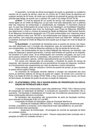 O aquaviário, na função de oficial encarregado de quarto ou graduado ou subalterno membro de um quarto de serviço, deve ter um mínimo de 10 (dez) horas de descanso em qualquer período de 24 horas, de modo que a eficiência do pessoal de serviço não seja pre- judicada pela fadiga, de acordo com o capítulo VIII, parte A do código STCW 78/ 95. 
a) Nível - O nível do pessoal de um quarto de serviço nas máquinas está estreita- mente ligado ao do Chefe de Máquinas, já que este nível está relacionado com a potência total das máquinas da embarcação e complexidade da instalação. É importante observar que, no caso das embarcações de Longo Curso e de Cabotagem, as Sociedades Classifica- doras emitem as Notações para Grau de Automação para Praça de Máquinas (NGAPM), que determinam o nível e o número do pessoal da Seção de Máquinas. Não haverá Subche- fe de Máquinas formalmente designado nos CTS para embarcações com máquinas propul- soras de potência menor que 750 KW e nas embarcações que operam na navegação de a- poio marítimo, com máquinas propulsoras de potência menor que 3000 KW . Nesses casos, o substituto eventual do Chefe de Máquinas será aquele que se seguir em nível na Seção de Máquinas. 
b) Quantidade - A quantidade de tripulantes para os quartos de serviço nas máqui- nas está relacionado com a duração das singraduras, grau de automação da instalação e sua complexidade, se o Chefe de Máquinas participa ou não da escala de serviço etc. 
Assim, nas embarcações em que se utiliza telégrafo de máquinas, por exemplo, cuja praça de máquinas é sempre guarnecida, o serviço será dividido em quartos se as singradu- ras excedem a 6 (seis) horas. Já as embarcações com comando conjugado, em que a má- quina possua sistema de alarme no passadiço, não precisam ter o serviço dividido em quar- tos, pois será necessário, apenas, verificar esporadicamente seu funcionamento. 
Em navios com elevado grau de automação, o tripulante do quarto de serviço de máquinas, não havendo necessidade de sua permanência na praça de máquinas, monitora- rá o funcionamento dos equipamentos por meio de alarmes e outros indicadores. 
Nessa situação, pode ser reduzido o número de quartos de serviço, já que o tripulan- te estará menos sujeito à fadiga. 
As empresas de navegação deverão elaborar e divulgar aos tripulantes dos seus navios as diretrizes relativas ao serviço de quarto em viagem, de acordo com o previsto na Parte 3 da Seção B-VIII/2 do código STCW 78/95, e fixar a bordo de seus navios, em locais de fácil acesso, as tabelas de quarto de serviço na seção de máquinas. 
0117 - PLATAFORMAS, FPSO, FSU E NAVIOS-SONDA DE PROSPECÇÃO OU EXPLO- RAÇÃO DE PETRÓLEO SOB A ÁGUA 
A tripulação das embarcações, sejam elas plataformas, FPSO, FSU e Navios-sonda de prospecção ou exploração de petróleo, é composta por aquaviários e tripulantes não a- quaviários. Tal tripulação é estabelecida em função das circunstâncias operacionais na qual essas embarcações estiverem envolvidas. 
Os tripulantes não aquaviários são componentes da parte da tripulação marítima, que é prevista na Resolução A.891 (21) da IMO. 
A tripulação da Seção de Operações, parte da Tripulação Marítima é: 
- Gerente de Instalação Offshore (GIO) – Pessoa designada oficialmente pelo armador, proprietário ou empresa, como responsável maior pela plataforma, ao qual todo pessoal de bordo está subordinado; 
- Supervisor de Embarcação - Encarregado do controle da operação de lastro em unidades móveis; 
- Operador de Controle de Lastro - Pessoa responsável pela condução das o- perações de lastro em unidades móveis; e 
1-8 NORMAM 01/DPC-Mod 13 
 