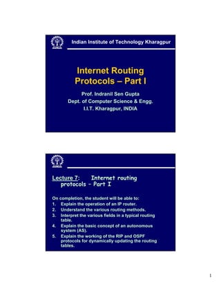 1
Internet Routing
Protocols – Part I
Prof. Indranil Sen Gupta
Dept. of Computer Science & Engg.
I.I.T. Kharagpur, INDIA
Indian Institute of Technology Kharagpur
Lecture 7: Internet routing
protocols – Part I
On completion, the student will be able to:
1. Explain the operation of an IP router.
2. Understand the various routing methods.
3. Interpret the various fields in a typical routing
table.
4. Explain the basic concept of an autonomous
system (AS).
5. Explain the working of the RIP and OSPF
protocols for dynamically updating the routing
tables.
 