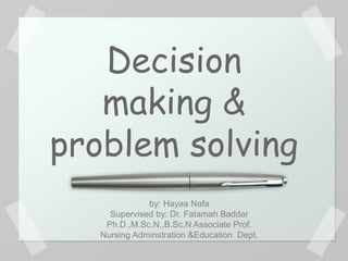 Decision
making &
problem solving
by: Hayaa Nafa
Supervised by: Dr. Fatamah Baddar
Ph.D.,M.Sc.N.,B.Sc.N Associate Prof.
Nursing Adminstration &Education Dept.
 