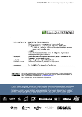 RESPOSTA TÉCNICA – Máquina impressora para pequena tiragem de livros

Assunto
Palavras-chave

SANT’ANNA, Fabiano Villanova
Máquina impressora para pequena tiragem de livros
Serviço Nacional de Aprendizagem Industrial - SENAI-RS
Centro de Educação Profissional SENAI de Artes Gráficas
Henrique D’Ávila Bertaso
13/3/2006
Apresenta modelos e fornecedores de máquinas impressoras
para pequenas tiragens de livros.
Indicação de equipamentos apropriados para impressão de
livros com pequenas tiragens.
Edição integrada à impressão de livros
Fornecedor; impressão; impressão digital; livro

Atualização

Em: 24/6/2013 Por: Jaqueline Paz Bonoto

Resposta Técnica

Demanda

Salvo indicação contrária, este conteúdo está licenciado sob a proteção da Licença de Atribuição 3.0 da Creative Commons. É permitida a
cópia, distribuição e execução desta obra - bem como as obras derivadas criadas a partir dela - desde que dado os créditos ao autor, com
menção ao: Serviço Brasileiro de Respostas Técnicas - http://www.respostatecnica.org.br
Para os termos desta licença, visite: http://creativecommons.org/licenses/by/3.0/

O Serviço Brasileiro de Respostas Técnicas – SBRT fornece soluções de informação tecnológica sob medida, relacionadas aos
processos produtivos das Micro e Pequenas Empresas. Ele é estruturado em rede, sendo operacionalizado por centros de
pesquisa, universidades, centros de educação profissional e tecnologias industriais, bem como associações que promovam a
interface entre a oferta e a demanda tecnológica. O SBRT é apoiado pelo Serviço Brasileiro de Apoio às Micro e Pequenas
Empresas – SEBRAE e pelo Ministério da Ciência Tecnologia e Inovação – MCTI e de seus institutos: Conselho Nacional de
Desenvolvimento Científico e Tecnológico – CNPq e Instituto Brasileiro de Informação em Ciência e Tecnologia – IBICT.

 