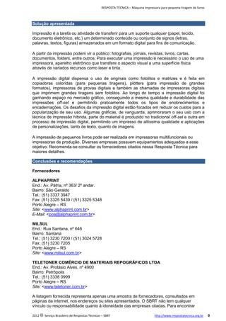 RESPOSTA TÉCNICA – Máquina impressora para pequena tiragem de livros

Solução apresentada
Impressão é a tarefa ou atividade de transferir para um suporte qualquer (papel, tecido,
documento eletrônico, etc.) um determinado conteúdo ou conjunto de signos (letras,
palavras, textos, figuras) armazenados em um formato digital para fins de comunicação.
A partir da impressão podem vir a público: fotografias, jornais, revistas, livros, cartas,
documentos, folders, entre outros. Para executar uma impressão é necessário o uso de uma
impressora, aparelho eletrônico que transfere o aspecto visual a uma superfície física
através de variados recursos como laser e tinta.
A impressão digital dispensa o uso de originais como fotolitos e matrizes e é feita em
copiadoras coloridas (para pequenas tiragens), plotters (para impressão de grandes
formatos), impressoras de provas digitais e também as chamadas de impressoras digitais
que imprimem grandes tiragens sem fotolitos. Ao longo do tempo a impressão digital foi
ganhando espaço no mercado gráfico, conseguindo a mesma qualidade e durabilidade das
impressões off-set e permitindo praticamente todos os tipos de enobrecimentos e
encadernações. Os desafios da impressão digital estão focados em reduzir os custos para a
popularização de seu uso. Algumas gráficas, de vanguarda, aprimoraram o seu uso com a
técnica de impressão híbrida, parte do material é produzido no tradicional off-set e outra em
processo de impressão digital, permitindo um impresso de altíssima qualidade e aplicações
de personalizações, tanto de texto, quanto de imagens.
A impressão de pequenos livros pode ser realizada em impressoras multifuncionais ou
impressoras de produção. Diversas empresas possuem equipamentos adequados a esse
objetivo. Recomenda-se consultar os fornecedores citados nessa Resposta Técnica para
maiores detalhes.
Conclusões e recomendações
Fornecedores
ALPHAPRINT
End.: Av. Pátria, nº 363/ 2º andar.
Bairro: São Geraldo
Tel.: (51) 3337 3947
Fax: (51) 3325 5439 / (51) 3325 5348
Porto Alegre – RS
Site: <www.alphaprint.com.br>
E-Mail: <poa@alphaprint.com.br>
MILSUL
End.: Rua Santana, nº 646
Bairro: Santana
Tel.: (51) 3230 7200 / (51) 3024 5728
Fax: (51) 3230 7205
Porto Alegre – RS
Site: <www.milsul.com.br>
TELETONER COMÉRCIO DE MATERIAIS REPOGRÁFICOS LTDA
End.: Av. Protásio Alves, nº 4900
Bairro: Petrópolis
Tel.: (51) 3338 0999
Porto Alegre – RS
Site: <www.teletoner.com.br>
A listagem fornecida representa apenas uma amostra de fornecedores, consultados em
páginas da internet, nos endereços ou sites apresentados. O SBRT não tem qualquer
vínculo ou responsabilidade quanto à idoneidade das empresas citadas. Para encontrar
2012 c Serviço Brasileiro de Respostas Técnicas – SBRT

http://www.respostatecnica.org.br

0

 