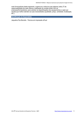 RESPOSTA TÉCNICA – Máquina impressora para pequena tiragem de livros

mais fornecedores deste segmento, sugere-se a visita às suas páginas (sites). É de
responsabilidade de cada cliente a realização do contato direto com as
empresas/fornecedores, para solicitar as especificações dos equipamentos e optar por
aquela que melhor atender as suas necessidades (qualidade, preço, variedade, localização,
etc.).
Identificação do Especialista
Jaqueline Paz Bonotto - Técnica em impressão off-set

2012 c Serviço Brasileiro de Respostas Técnicas – SBRT

http://www.respostatecnica.org.br

1

 