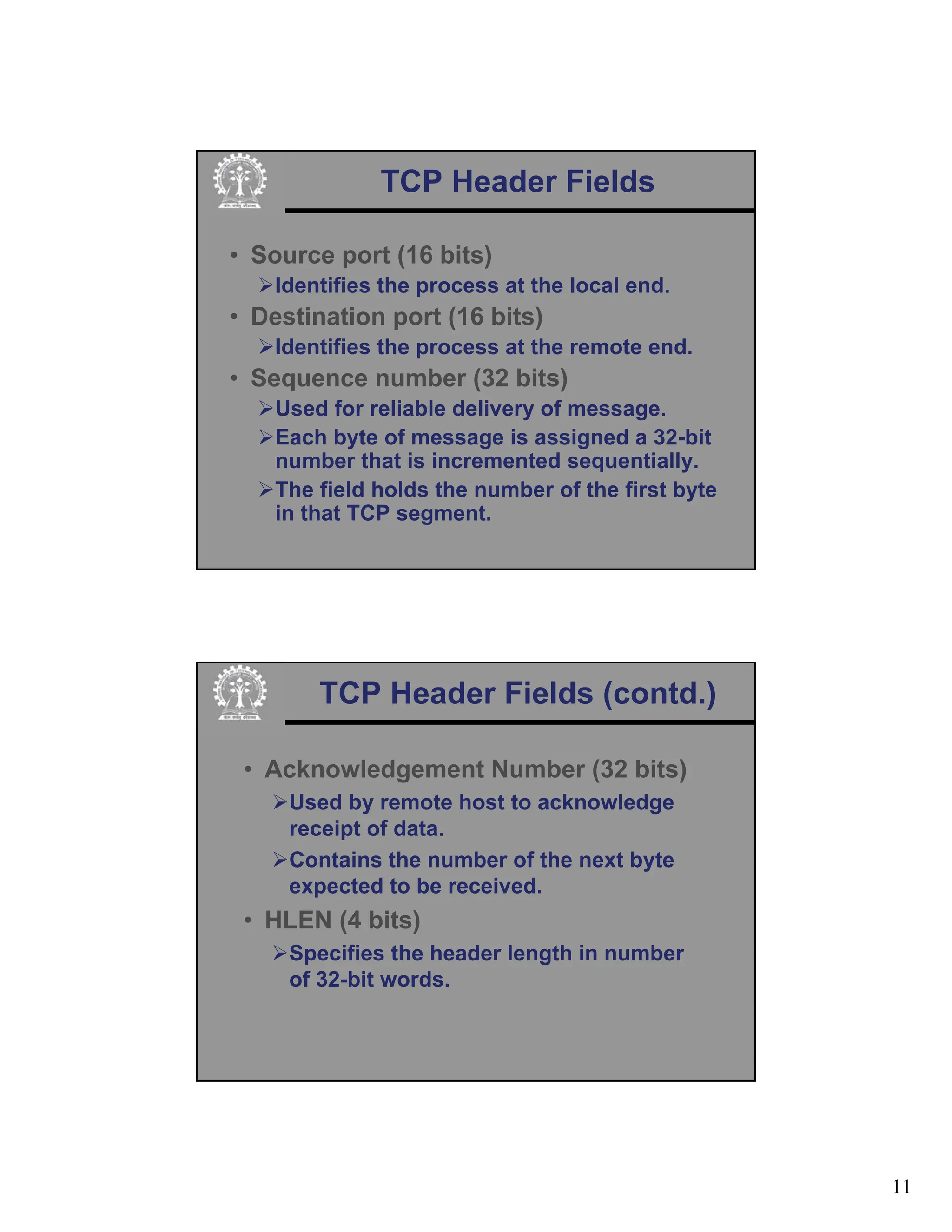 11
TCP Header Fields
• Source port (16 bits)
¾Identifies the process at the local end.
• Destination port (16 bits)
¾Identifies the process at the remote end.
• Sequence number (32 bits)
¾Used for reliable delivery of message.
¾Each byte of message is assigned a 32-bit
number that is incremented sequentially.
¾The field holds the number of the first byte
in that TCP segment.
TCP Header Fields (contd.)
• Acknowledgement Number (32 bits)
¾Used by remote host to acknowledge
receipt of data.
¾Contains the number of the next byte
expected to be received.
• HLEN (4 bits)
¾Specifies the header length in number
of 32-bit words.
 