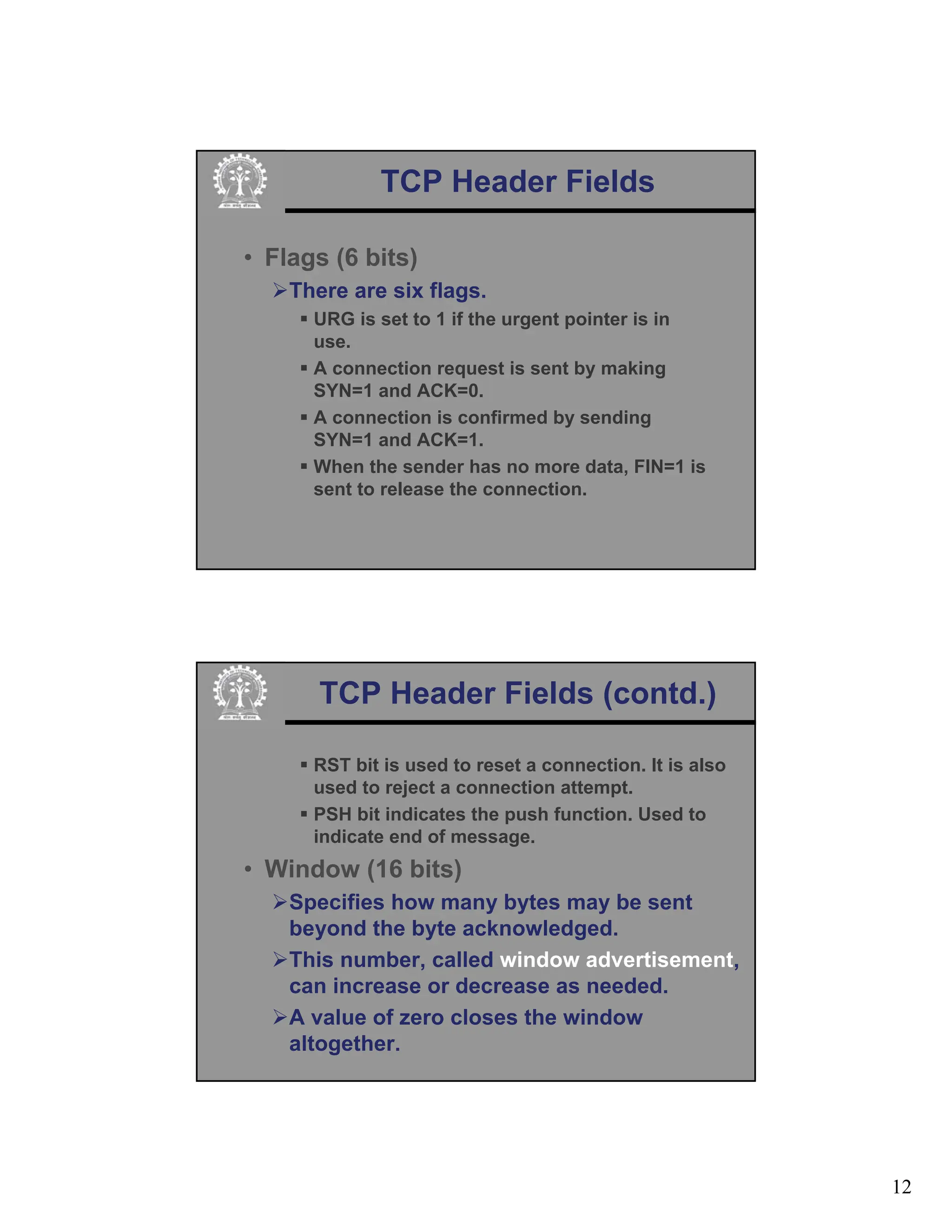 12
TCP Header Fields
• Flags (6 bits)
¾There are six flags.
ƒ URG is set to 1 if the urgent pointer is in
use.
ƒ A connection request is sent by making
SYN=1 and ACK=0.
ƒ A connection is confirmed by sending
SYN=1 and ACK=1.
ƒ When the sender has no more data, FIN=1 is
sent to release the connection.
TCP Header Fields (contd.)
ƒ RST bit is used to reset a connection. It is also
used to reject a connection attempt.
ƒ PSH bit indicates the push function. Used to
indicate end of message.
• Window (16 bits)
¾Specifies how many bytes may be sent
beyond the byte acknowledged.
¾This number, called window advertisement,
can increase or decrease as needed.
¾A value of zero closes the window
altogether.
 