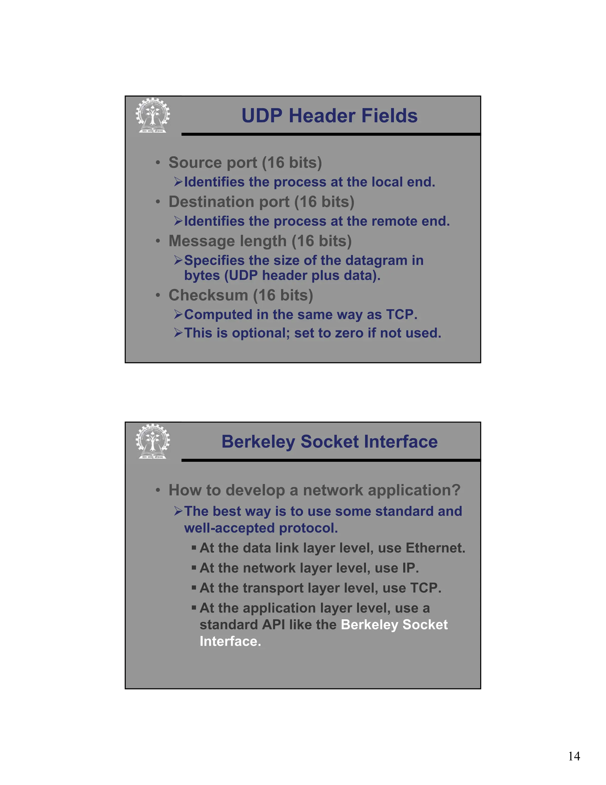 14
UDP Header Fields
• Source port (16 bits)
¾Identifies the process at the local end.
• Destination port (16 bits)
¾Identifies the process at the remote end.
• Message length (16 bits)
¾Specifies the size of the datagram in
bytes (UDP header plus data).
• Checksum (16 bits)
¾Computed in the same way as TCP.
¾This is optional; set to zero if not used.
Berkeley Socket Interface
• How to develop a network application?
¾The best way is to use some standard and
well-accepted protocol.
ƒ At the data link layer level, use Ethernet.
ƒ At the network layer level, use IP.
ƒ At the transport layer level, use TCP.
ƒ At the application layer level, use a
standard API like the Berkeley Socket
Interface.
 