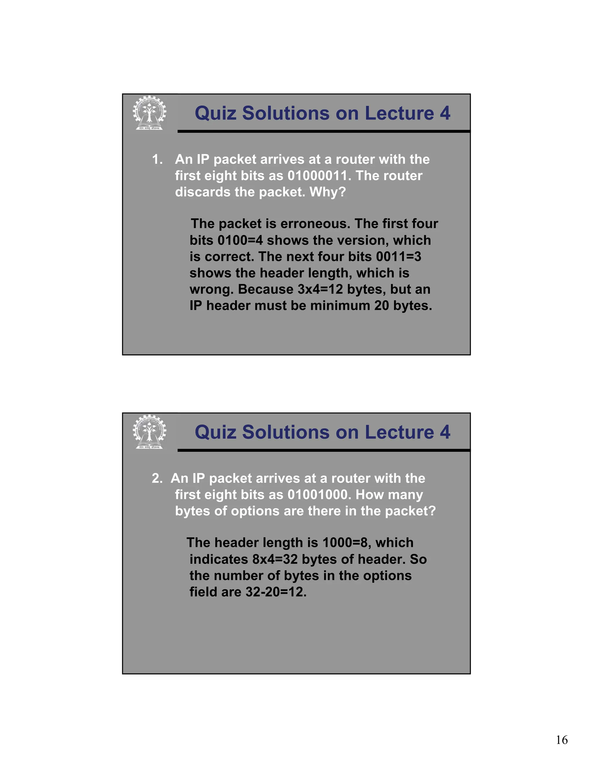 16
Quiz Solutions on Lecture 4
1. An IP packet arrives at a router with the
first eight bits as 01000011. The router
discards the packet. Why?
The packet is erroneous. The first four
bits 0100=4 shows the version, which
is correct. The next four bits 0011=3
shows the header length, which is
wrong. Because 3x4=12 bytes, but an
IP header must be minimum 20 bytes.
Quiz Solutions on Lecture 4
2. An IP packet arrives at a router with the
first eight bits as 01001000. How many
bytes of options are there in the packet?
The header length is 1000=8, which
indicates 8x4=32 bytes of header. So
the number of bytes in the options
field are 32-20=12.
 