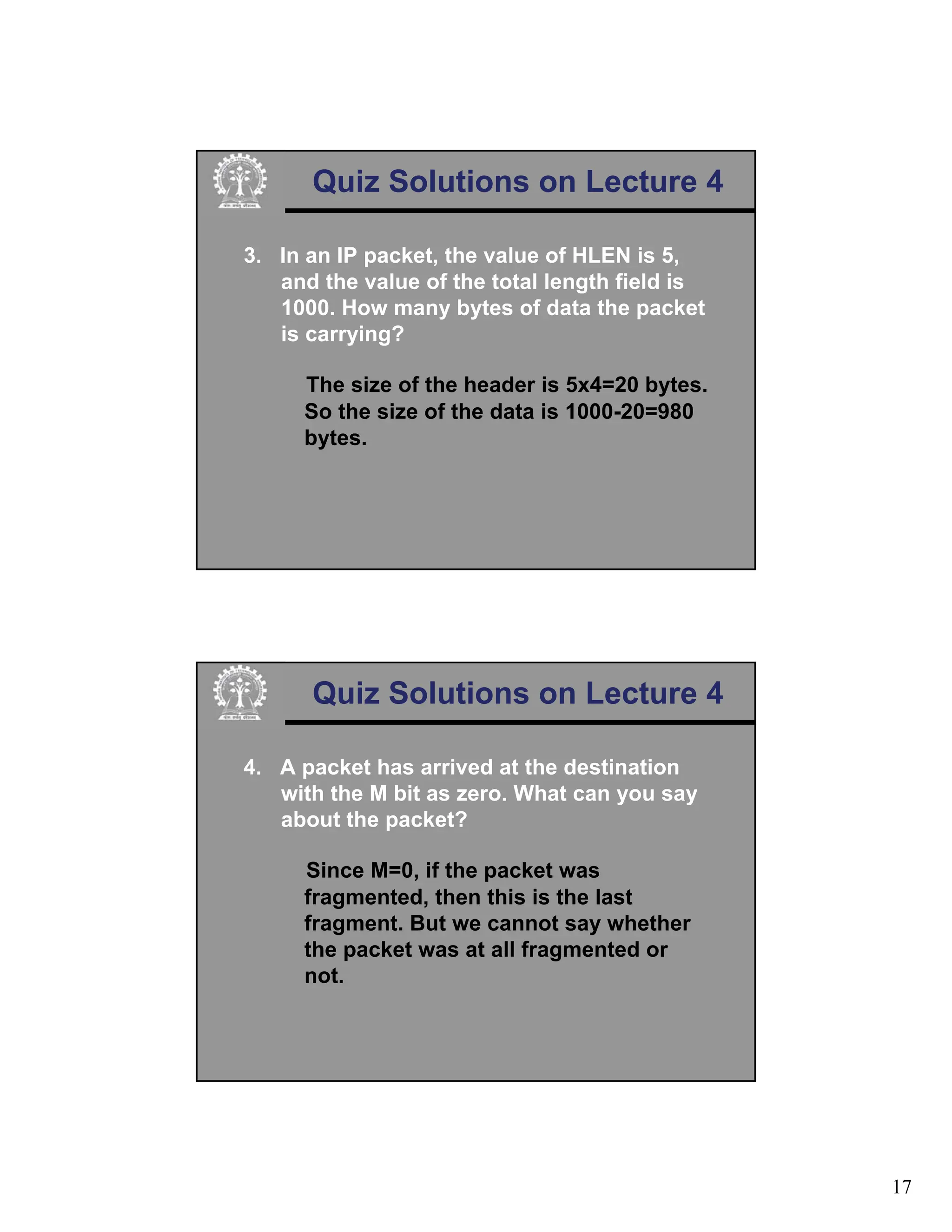 17
Quiz Solutions on Lecture 4
3. In an IP packet, the value of HLEN is 5,
and the value of the total length field is
1000. How many bytes of data the packet
is carrying?
The size of the header is 5x4=20 bytes.
So the size of the data is 1000-20=980
bytes.
Quiz Solutions on Lecture 4
4. A packet has arrived at the destination
with the M bit as zero. What can you say
about the packet?
Since M=0, if the packet was
fragmented, then this is the last
fragment. But we cannot say whether
the packet was at all fragmented or
not.
 
