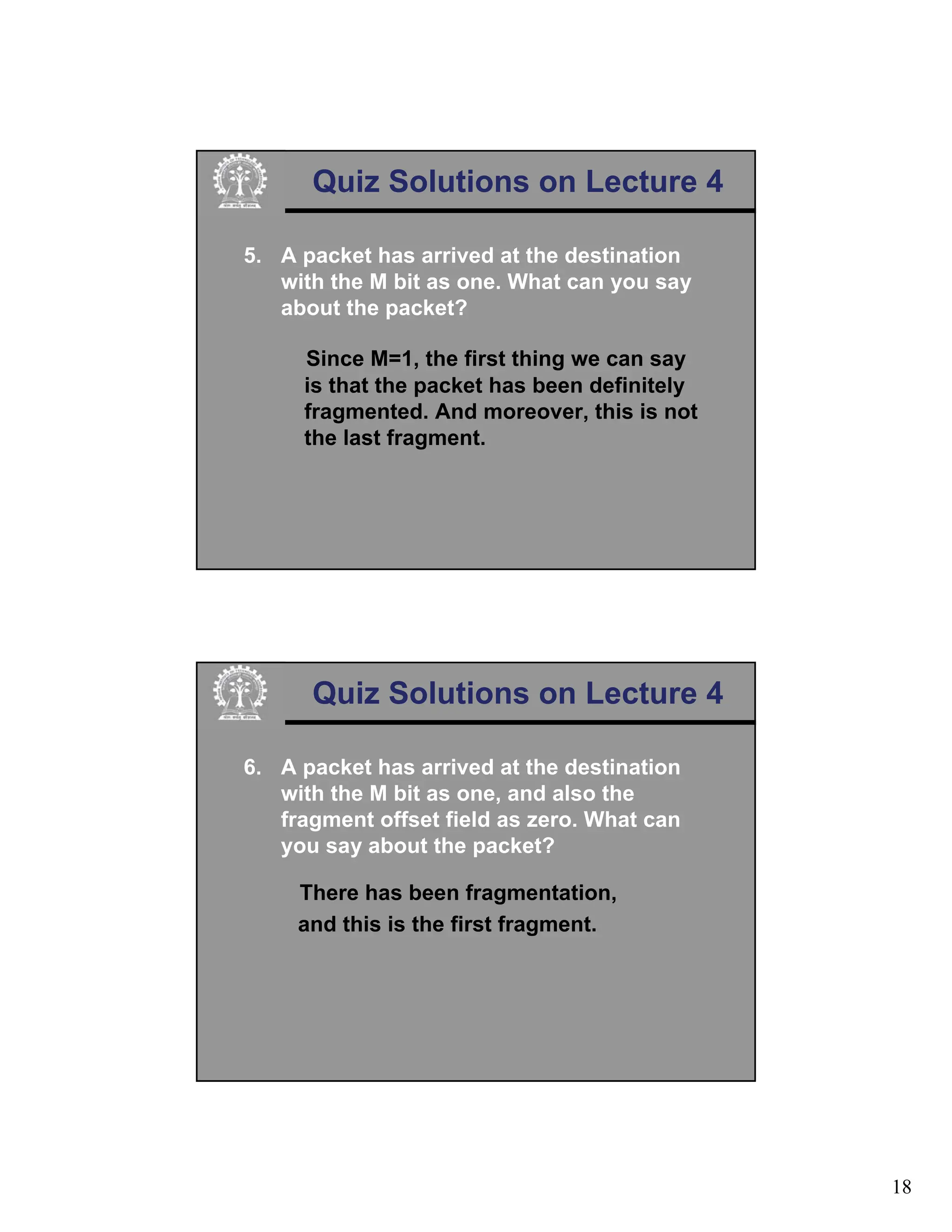 18
Quiz Solutions on Lecture 4
5. A packet has arrived at the destination
with the M bit as one. What can you say
about the packet?
Since M=1, the first thing we can say
is that the packet has been definitely
fragmented. And moreover, this is not
the last fragment.
Quiz Solutions on Lecture 4
6. A packet has arrived at the destination
with the M bit as one, and also the
fragment offset field as zero. What can
you say about the packet?
There has been fragmentation,
and this is the first fragment.
 