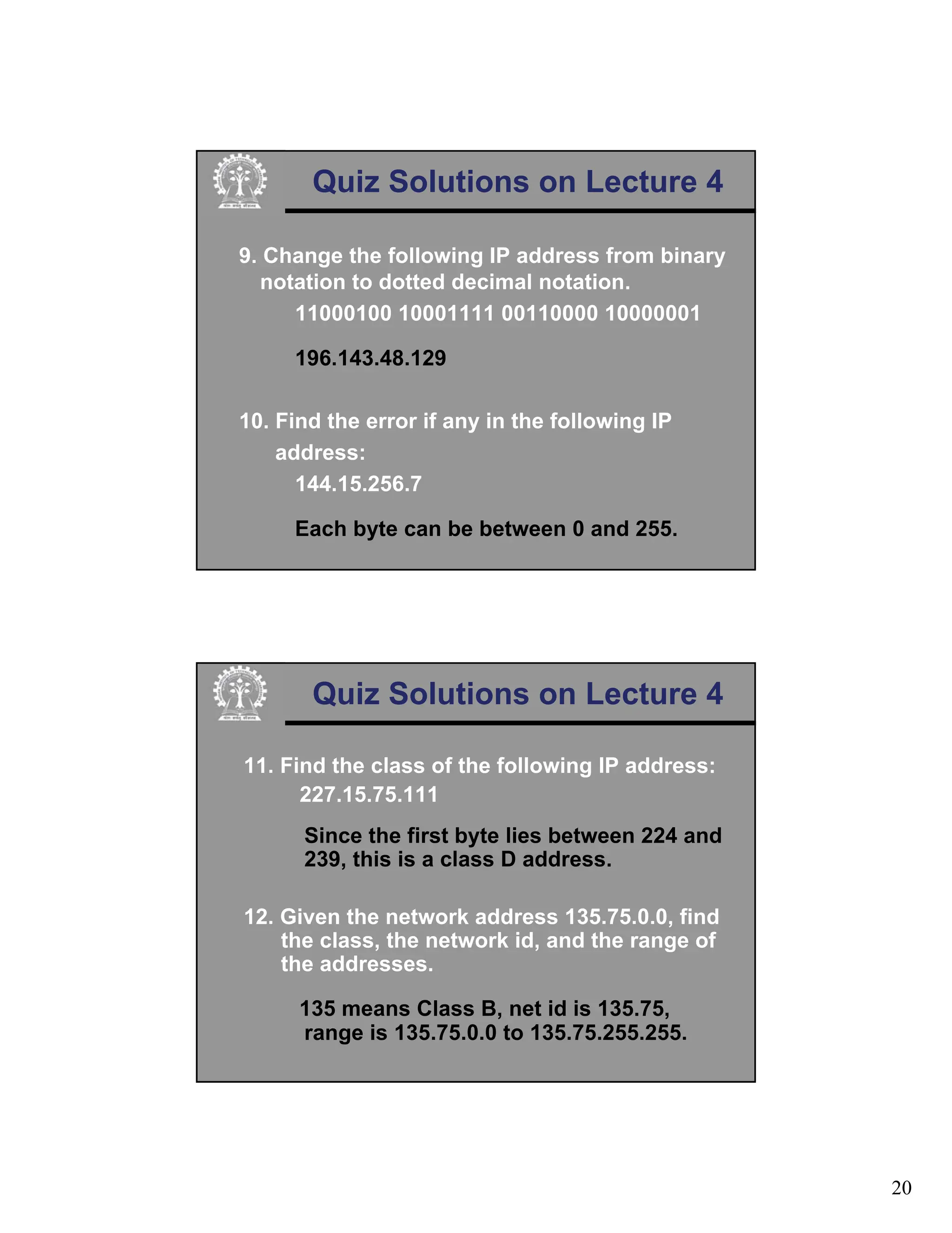 20
Quiz Solutions on Lecture 4
9. Change the following IP address from binary
notation to dotted decimal notation.
11000100 10001111 00110000 10000001
196.143.48.129
10. Find the error if any in the following IP
address:
144.15.256.7
Each byte can be between 0 and 255.
Quiz Solutions on Lecture 4
11. Find the class of the following IP address:
227.15.75.111
Since the first byte lies between 224 and
239, this is a class D address.
12. Given the network address 135.75.0.0, find
the class, the network id, and the range of
the addresses.
135 means Class B, net id is 135.75,
range is 135.75.0.0 to 135.75.255.255.
 