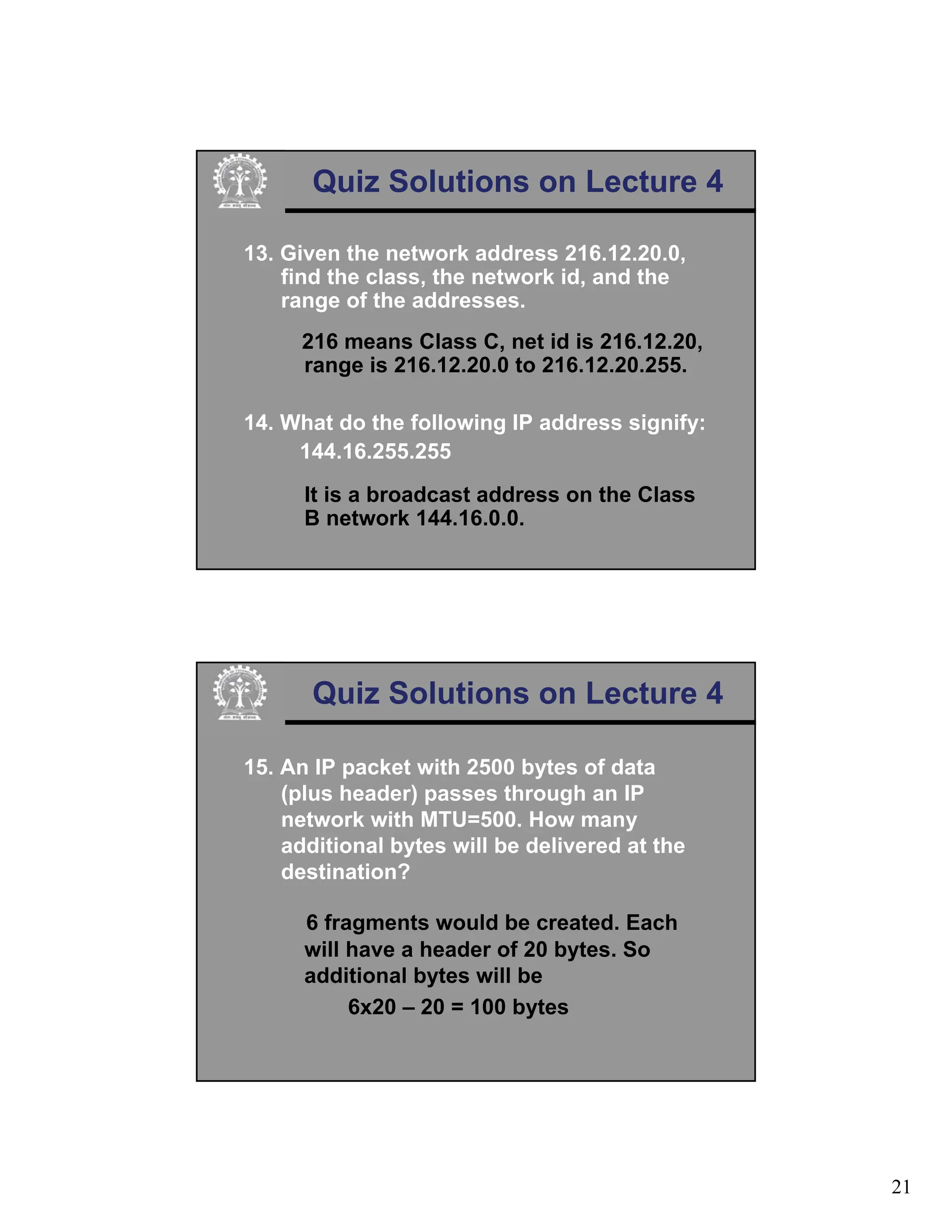 21
Quiz Solutions on Lecture 4
13. Given the network address 216.12.20.0,
find the class, the network id, and the
range of the addresses.
216 means Class C, net id is 216.12.20,
range is 216.12.20.0 to 216.12.20.255.
14. What do the following IP address signify:
144.16.255.255
It is a broadcast address on the Class
B network 144.16.0.0.
Quiz Solutions on Lecture 4
15. An IP packet with 2500 bytes of data
(plus header) passes through an IP
network with MTU=500. How many
additional bytes will be delivered at the
destination?
6 fragments would be created. Each
will have a header of 20 bytes. So
additional bytes will be
6x20 – 20 = 100 bytes
 