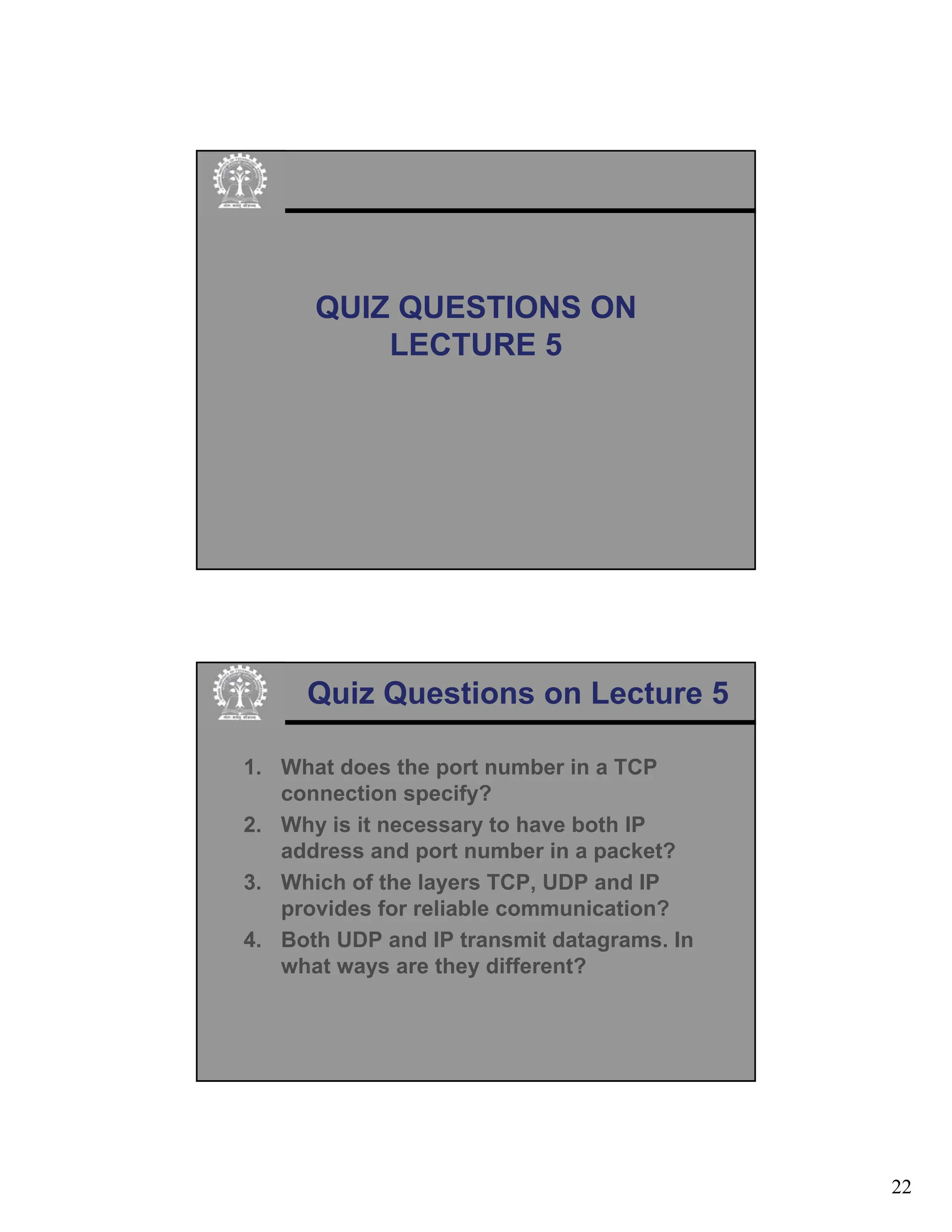 22
QUIZ QUESTIONS ON
LECTURE 5
Quiz Questions on Lecture 5
1. What does the port number in a TCP
connection specify?
2. Why is it necessary to have both IP
address and port number in a packet?
3. Which of the layers TCP, UDP and IP
provides for reliable communication?
4. Both UDP and IP transmit datagrams. In
what ways are they different?
 