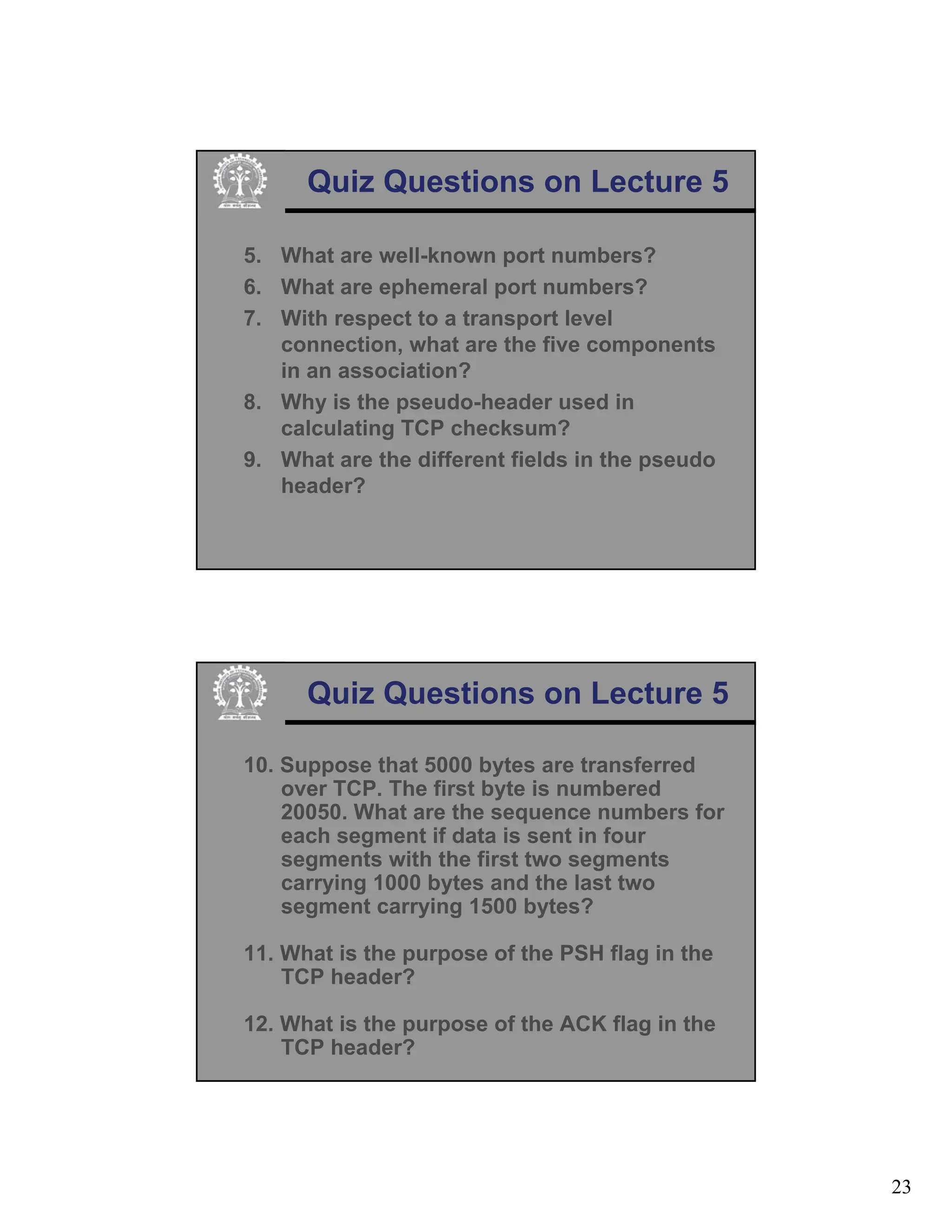23
Quiz Questions on Lecture 5
5. What are well-known port numbers?
6. What are ephemeral port numbers?
7. With respect to a transport level
connection, what are the five components
in an association?
8. Why is the pseudo-header used in
calculating TCP checksum?
9. What are the different fields in the pseudo
header?
Quiz Questions on Lecture 5
10. Suppose that 5000 bytes are transferred
over TCP. The first byte is numbered
20050. What are the sequence numbers for
each segment if data is sent in four
segments with the first two segments
carrying 1000 bytes and the last two
segment carrying 1500 bytes?
11. What is the purpose of the PSH flag in the
TCP header?
12. What is the purpose of the ACK flag in the
TCP header?
 