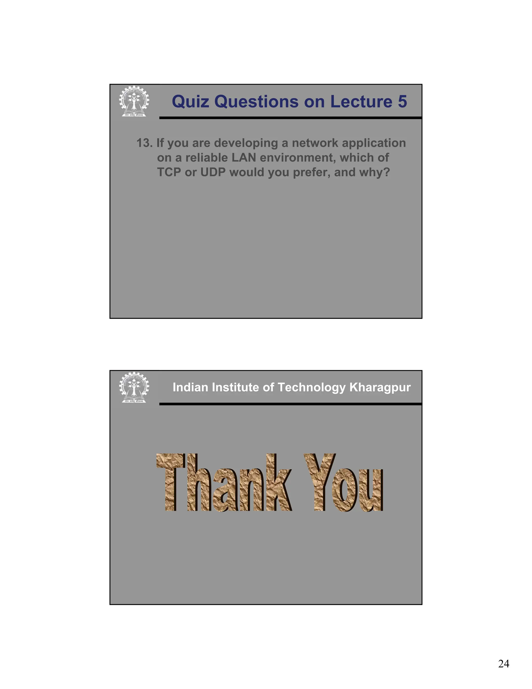 24
Quiz Questions on Lecture 5
13. If you are developing a network application
on a reliable LAN environment, which of
TCP or UDP would you prefer, and why?
Indian Institute of Technology Kharagpur
 