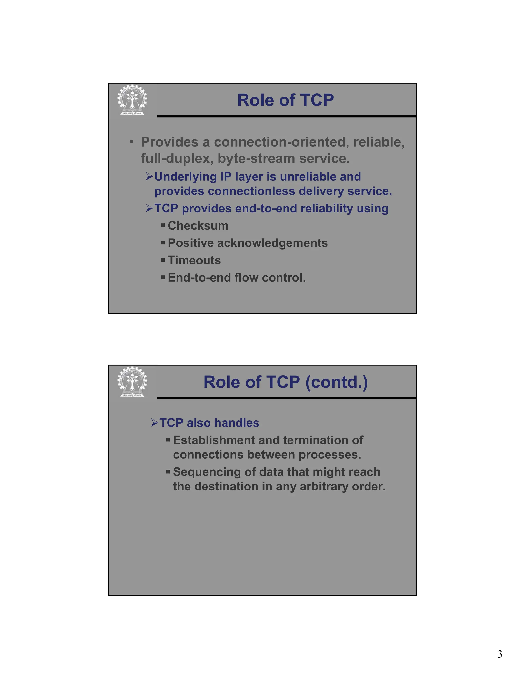 3
Role of TCP
• Provides a connection-oriented, reliable,
full-duplex, byte-stream service.
¾Underlying IP layer is unreliable and
provides connectionless delivery service.
¾TCP provides end-to-end reliability using
ƒ Checksum
ƒ Positive acknowledgements
ƒ Timeouts
ƒ End-to-end flow control.
Role of TCP (contd.)
¾TCP also handles
ƒ Establishment and termination of
connections between processes.
ƒ Sequencing of data that might reach
the destination in any arbitrary order.
 