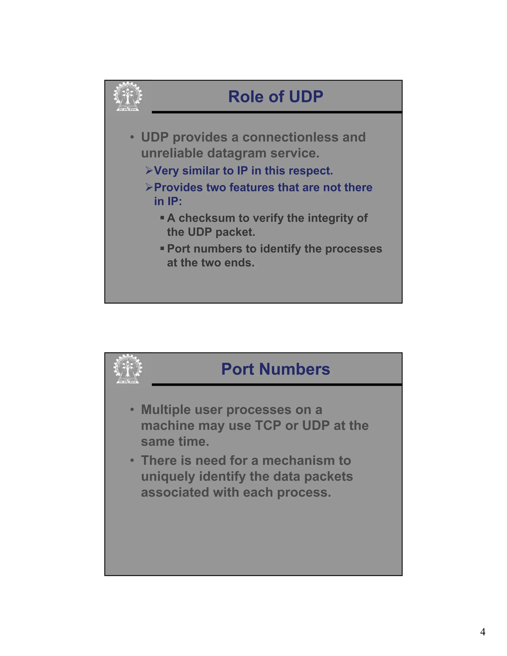 4
Role of UDP
• UDP provides a connectionless and
unreliable datagram service.
¾Very similar to IP in this respect.
¾Provides two features that are not there
in IP:
ƒ A checksum to verify the integrity of
the UDP packet.
ƒ Port numbers to identify the processes
at the two ends.
Port Numbers
• Multiple user processes on a
machine may use TCP or UDP at the
same time.
• There is need for a mechanism to
uniquely identify the data packets
associated with each process.
 