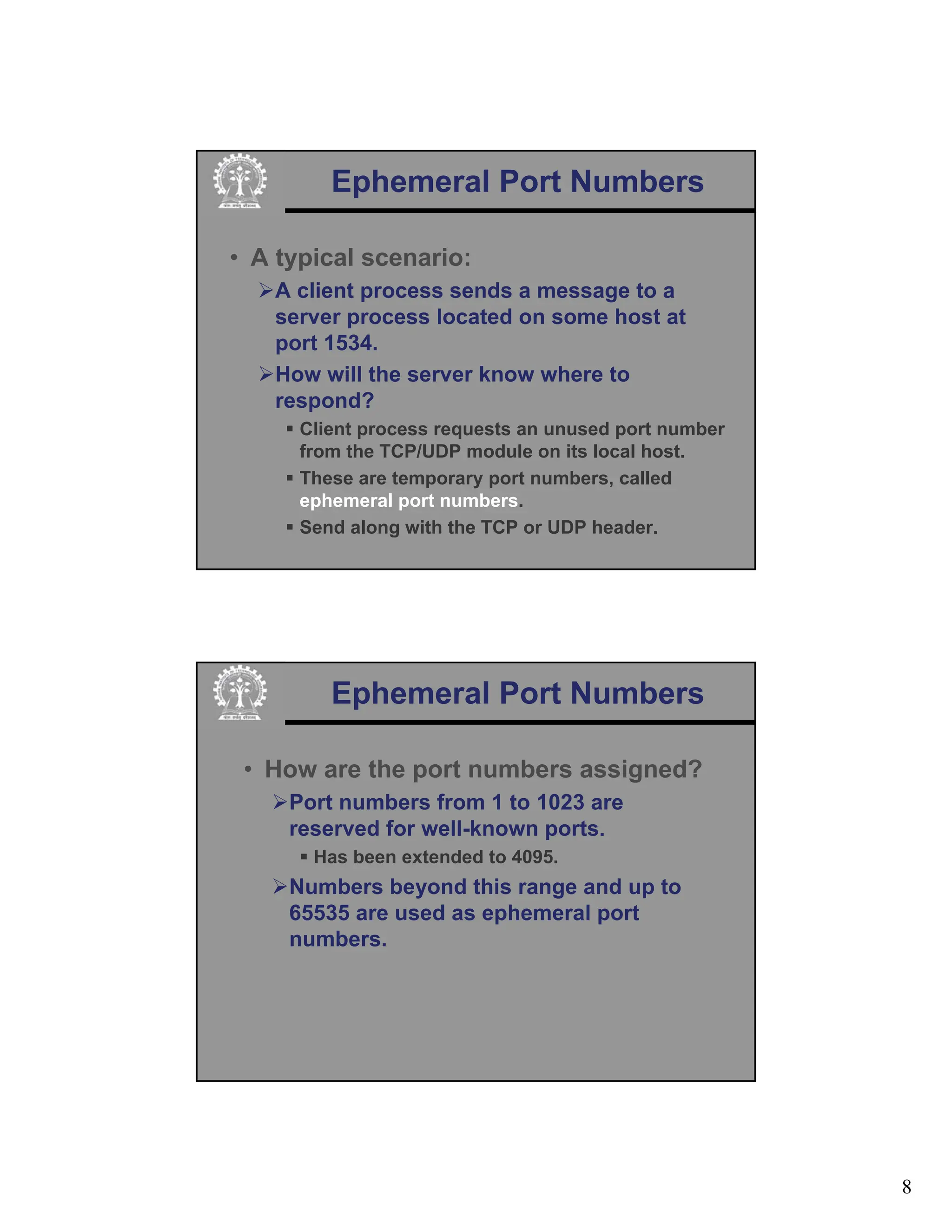 8
Ephemeral Port Numbers
• A typical scenario:
¾A client process sends a message to a
server process located on some host at
port 1534.
¾How will the server know where to
respond?
ƒ Client process requests an unused port number
from the TCP/UDP module on its local host.
ƒ These are temporary port numbers, called
ephemeral port numbers.
ƒ Send along with the TCP or UDP header.
Ephemeral Port Numbers
• How are the port numbers assigned?
¾Port numbers from 1 to 1023 are
reserved for well-known ports.
ƒ Has been extended to 4095.
¾Numbers beyond this range and up to
65535 are used as ephemeral port
numbers.
 