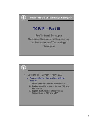 1
Indian Institute of Technology Kharagpur
TCP/IP – Part III
Prof Indranil Sengupta
Computer Science and Engineering
Indian Institute of Technology
Kharagpur
• Lecture 5: TCP/IP – Part III
¾ On completion, the student will be
able to:
1. Define port numbers and associations.
2. Explain the differences in the way TCP and
UDP works.
3. Explain the functions of the various
header fields in TCP and UDP.
 