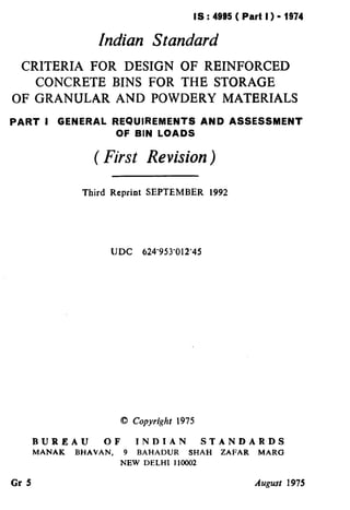 IS : 4935 ( Part I ) - 1974
Indian Standard
CRITERIA FOR DESIGN OF REINFORCED
CONCRETE BINS FOR THE STORAGE
OF GRANULAR AND POWDERY MATERIALS
PART I GENERAL REQUIREMENTS AND ASSESSMENT
OF BIN LOADS
( First Revision)
Third Reprint SEPTEMBER 1992
IJDC 624’953’012’45
0 Copyright 1975
BUREAU OF INDIAN STANDARDS
MANAK BHAVAN, 9 BAHADUR SHAH ZAFAR MARG
NEW DELHI 110002
Gr 5 Augusr 1975
( Reaffirmed 1998 )
 
