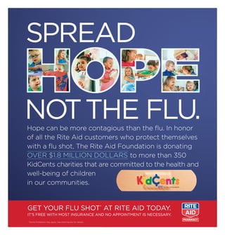 Hope can be more contagious than the ﬂu. In honor
of all the Rite Aid customers who protect themselves
with a ﬂu shot, The Rite Aid Foundation is donating
OVER $1.8 MILLION DOLLARS to more than 350
KidCents charities that are committed to the health and
well-being of children
in our communities.
SPREAD
NOTTHE FLU.
GET YOUR FLU SHOT*
AT RITE AID TODAY.
IT’S FREE WITH MOST INSURANCE AND NO APPOINTMENT IS NECESSARY.
*Some limitations may apply. See pharmacists for details.
 